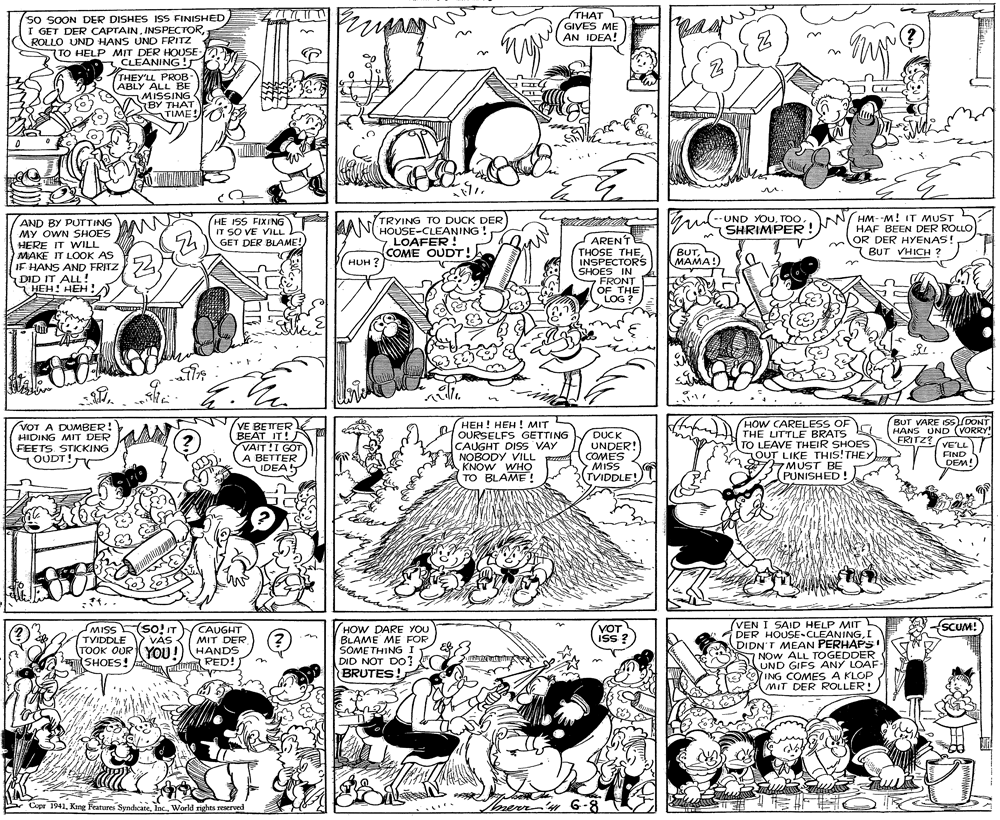 Monochrome OCR: SO SOON DER DISHES ISS FINISHED I GET DER CAPTAINROLLO UND HANS UND FRITZ TO HELP MIT DER HOUSE CLEANING rpang THAT GIVES ME AN IDEA! (?) THEY'LL PROB ABLY ALL BE MISSING BY THAT TIME! HM--M! IT MUST HAF BEEN DER ROLLO OR DER HYENAS! BUT VHICH ? UND YOUSHRIMPER ! AND BY PUTTING MY OWN SHOES HERE IT WILL MAKE IT LOOK AS IF HANS AND FRITZ DID IT ALL! HEH! HEH ! AN TRYING TO DUCK DER HOUSE-CLEANING !LOAFER ! COME OUDT! HE ISS FIXING IT SO VE VILLL GET DER BLAME! ARENTE THOSE THE INSPECTORS SHOES IN S BUTHUH ? FRONT OF THE iOG LOG ? BUT VARE S HANS UND (VORRY" VOT A DUMBER! HIDING MIT DER FEETS. STICKING OUDT! VE BETTER BEAT IT! VAIT!I GOT A BETTER IDEA ???! ???! ?IT OURSELFS GETTING CAUGHT DISS VAY NOBODY VILL KNOW WHO TO BLAME! DUCK UNDER! COMES MISS 3(TVIDDLE! HOW CARELESS OF THE LITTLE BRATS TO LEAVE THEIR SHOES OUT LIKE THIS!THEY MUST BE PUNISHED! FRITZ? VELL FIND OUDT! DEM! (VEN I SAID HELP MIT DER HOUSE-CLEANINGI DIDN'T MEAN PERHAPS! NOW ALL TOGEDDER UND GIFS ANY LOAF- ING COMES A KLOP MIT DER ROLLER! MISS(SO!IT SCUM! CAUGHT MIT DER TOOK OUR YOU !) HANDS (PED! HOW DARE YOU BLAME ME FOR SOME THING I DID NOT DO! BRUTES. TYIDDLE VÁS VOT iss? VAS SHOES Copr 1941World rights reserved merr'n G-8 SO SOON DER DISHES ISS FINISHED I GET DER CAPTAINROLLO UND HANS UND FRITZ TO HELP MIT DER HOUSE CLEANING rpang THAT GIVES ME AN IDEA! (?) THEY'LL PROB ABLY ALL BE MISSING BY THAT TIME! HM--M! IT MUST HAF BEEN DER ROLLO OR DER HYENAS! BUT VHICH ? UND YOUSHRIMPER ! AND BY PUTTING MY OWN SHOES HERE IT WILL MAKE IT LOOK AS IF HANS AND FRITZ DID IT ALL! HEH! HEH ! AN TRYING TO DUCK DER HOUSE-CLEANING !LOAFER ! COME OUDT! HE ISS FIXING IT SO VE VILLL GET DER BLAME! ARENTE THOSE THE INSPECTORS SHOES IN S BUTHUH ? FRONT OF THE iOG LOG ? BUT VARE S HANS UND (VORRY" VOT A DUMBER! HIDING MIT DER FEETS. STICKING OUDT! VE BETTER BEAT IT! VAIT!I GOT A BETTER IDEA ???! ???! ?IT OURSELFS GETTING CAUGHT DISS VAY NOBODY VILL KNOW WHO TO BLAME! DUCK UNDER! COMES MISS 3(TVIDDLE! HOW CARELESS OF THE LITTLE BRATS TO LEAVE THEIR SHOES OUT LIKE THIS!THEY MUST BE PUNISHED! FRITZ? VELL FIND OUDT! DEM! (VEN I SAID HELP MIT DER HOUSE-CLEANINGI DIDN'T MEAN PERHAPS! NOW ALL TOGEDDER UND GIFS ANY LOAF- ING COMES A KLOP MIT DER ROLLER! MISS(SO!IT SCUM! CAUGHT MIT DER TOOK OUR YOU !) HANDS (PED! HOW DARE YOU BLAME ME FOR SOME THING I DID NOT DO! BRUTES. TYIDDLE VÁS VOT iss? VAS SHOES Copr 1941King Features SyndicateWorld rights reserved merr'n G-8