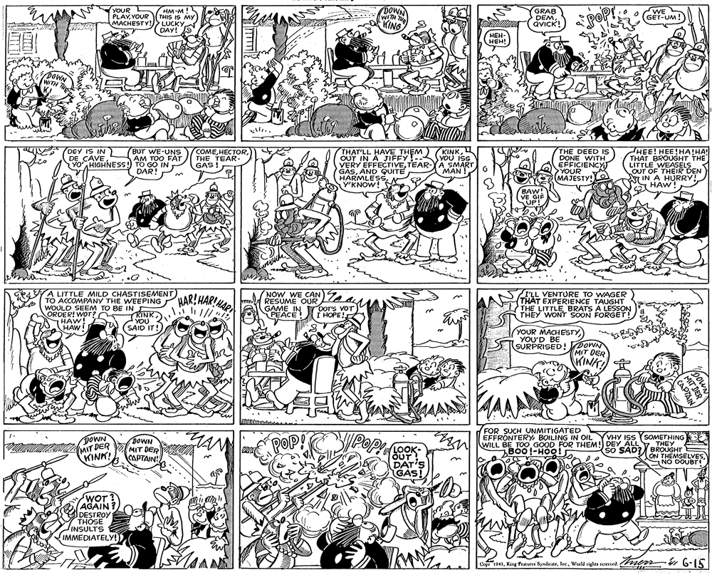Graphics OCR: R HM-M! YOUR PLAYVOUR MACHESTY!> LUCKY WITH TNe KING GRAB DEM. QVICK! WE GÉT-UM ! THIS IS My POP DAY! HEH- HEH! Pow WITH DEY IS IN DE CAVE THAT'LL HAVE THEM) OUT IN A JIFFY- VERY EFFECTIVETEAR-YA SMART GASAND QUITE HARMLESSY'KNOW! KINKYOU ISS HEE! HEE!HA!HA! THAT BROUGHT THE LITTLE WEASELS OUT OF THEIR DEN IN A HURRY! A HAW! Bur WE-UNS AM TOO FAT COME H????RTHE TEAR- GAS! THE DEED IS DONE WITH EFFICIENCY) >YOUR MAJESTY! YO HIGHNESS) TO GO IN DAR! ?AN ! BAW VE GIF UP! A LITTLE MILD CHASTISEMENT) TO ACCOMPANY THE WEEPING WOULD SEEM TO BE IN HAR!HARIMA NOW WE CAN RESUME OUR GAME IN PEACE! AA I'LL VENTURE TO WAGER THAT EXPERIENCE TAUGHT THE LITTLE BRATS A LESSON THEY WONT SOON FORGET! KINK) Dor's voT I HOPE! ORDER! Wor? HAW! TA YOU 3 YOU HAW! (SAID IT! YOUR MACHESTY SURPRISED! POWN MIT DER KINK! FOR SUCH VNMITIGATED EFFRÖNTERYBOILING IN OIL WILL BE TOO GOOD FOR THEM! DEY ALLY THEY DOWN MIT DER KINK! POP! YYHY ISs (SOMETHING SO SAD? DOWN MIT DER CAPTAIN! LOOK- DAT'S GAS! B00!-HOO! ON THEMSELVESNO DOUBTI WOT? AGAIN? DESTROY THOSE INSULTS IMMEDIATELY!) Cop "1941Werld rights reserved. men 6-15 Copr 1941Inc. World rights reserved. powN MIT DER CAPTAIN R HM-M! YOUR PLAYVOUR MACHESTY!> LUCKY WITH TNe KING GRAB DEM. QVICK! WE GÉT-UM ! THIS IS My POP DAY! HEH- HEH! Pow WITH DEY IS IN DE CAVE THAT'LL HAVE THEM) OUT IN A JIFFY- VERY EFFECTIVETEAR-YA SMART GASAND QUITE HARMLESSY'KNOW! KINKYOU ISS HEE! HEE!HA!HA! THAT BROUGHT THE LITTLE WEASELS OUT OF THEIR DEN IN A HURRY! A HAW! Bur WE-UNS AM TOO FAT COME H????RTHE TEAR- GAS! THE DEED IS DONE WITH EFFICIENCY) >YOUR MAJESTY! YO HIGHNESS) TO GO IN DAR! ?AN ! BAW VE GIF UP! A LITTLE MILD CHASTISEMENT) TO ACCOMPANY THE WEEPING WOULD SEEM TO BE IN HAR!HARIMA NOW WE CAN RESUME OUR GAME IN PEACE! AA I'LL VENTURE TO WAGER THAT EXPERIENCE TAUGHT THE LITTLE BRATS A LESSON THEY WONT SOON FORGET! KINK) Dor's voT I HOPE! ORDER! Wor? HAW! TA YOU 3 YOU HAW! (SAID IT! YOUR MACHESTY SURPRISED! POWN MIT DER KINK! FOR SUCH VNMITIGATED EFFRÖNTERYBOILING IN OIL WILL BE TOO GOOD FOR THEM! DEY ALLY THEY DOWN MIT DER KINK! POP! YYHY ISs (SOMETHING SO SAD? DOWN MIT DER CAPTAIN! LOOK- DAT'S GAS! B00!-HOO! ON THEMSELVESNO DOUBTI WOT? AGAIN? DESTROY THOSE INSULTS IMMEDIATELY!) Cop "1941King Peaturei ByndienteWerld rights reserved. men 6-15 Copr 1941King features SyndicateInc. World rights reserved. powN MIT DER CAPTAIN