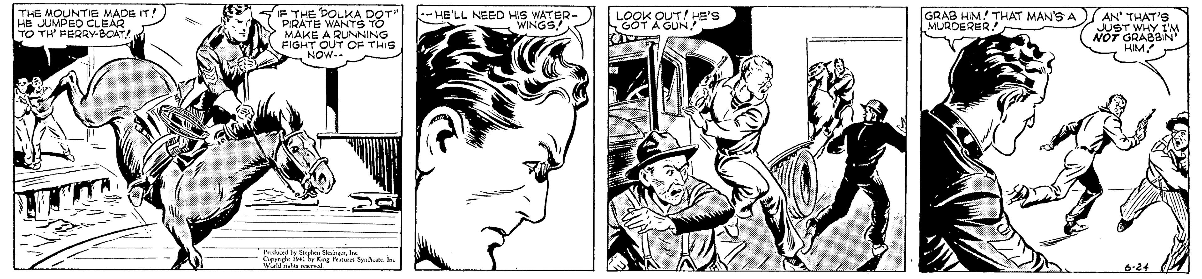 Style OCR: THE MOUNTIE MADE IT! HE JUMPED CLEAR TO TH FERRY-BOAT! IF THE DOLKA DOT" PIRATE WANTS TO MAKE A RUNNING FIGHT OUT OF THIS NOW-- GRAB HIM! THAT MAN'S A AN' THAT'S JUST WHY 1'M NOT G -HE'LL NEEO HIS WATER- WINGS! MURDERER! Falund y Sde kngerIn Ceery Is by Kg Naln Sp . In 6-24 THE MOUNTIE MADE IT! HE JUMPED CLEAR TO TH FERRY-BOAT! IF THE DOLKA DOT" PIRATE WANTS TO MAKE A RUNNING FIGHT OUT OF THIS NOW-- GRAB HIM! THAT MAN'S A AN' THAT'S JUST WHY 1'M NOT G -HE'LL NEEO HIS WATER- WINGS! MURDERER! Falund y Sde kngerIn Ceery Is by Kg Naln Sp . In 6-24