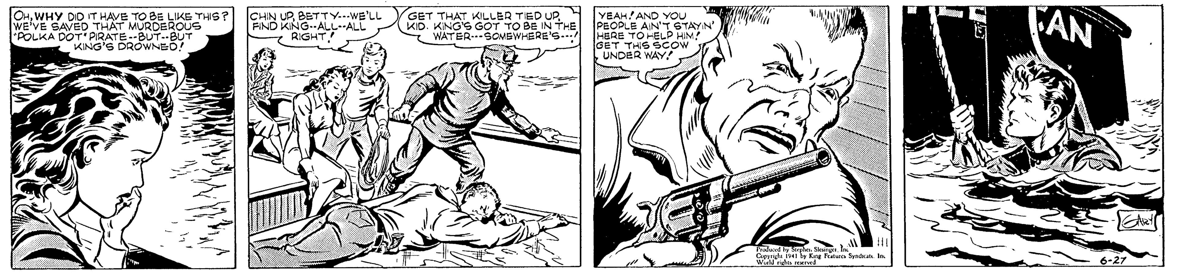 Illustration OCR: OHWHY DID IT HAVE TO BE LIKE THS? WE'VE SAVED THAT MURDEROUS "POLKA DOT PIRATE--BUT.BUT KING'S DROWNED! CHIN UPBETTY...WE'LL FIND KING--ALLALL RIGHT GET THAT KILLER TIED UP. KID. KNG'S GOT TO BE IN THE * WATER.SOMBWHERE's. YEAH! AND YOU PEOPLE AIN'T STAYN' HERE TO HELP HIM! A GET THS SCow . UNDER WAY AN W g n Sde 6-27 OHWHY DID IT HAVE TO BE LIKE THS? WE'VE SAVED THAT MURDEROUS "POLKA DOT PIRATE--BUT.BUT KING'S DROWNED! CHIN UPBETTY...WE'LL FIND KING--ALLALL RIGHT GET THAT KILLER TIED UP. KID. KNG'S GOT TO BE IN THE * WATER.SOMBWHERE's. YEAH! AND YOU PEOPLE AIN'T STAYN' HERE TO HELP HIM! A GET THS SCow . UNDER WAY AN W g n Sde 6-27