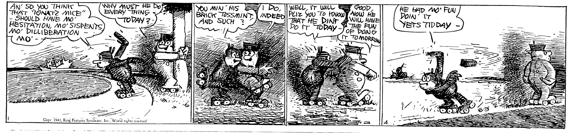 Illustration OCR: YOU MIN HIS I DoIT WILL TRAT HE DIN GOODAN SO. YOU THINIT THAT TONATZ MICE - SHOULD HAVE MO HESITATIONMO' SISPENTS MO DILLIBERATION (mO' WHY MUST AB DO EVERY THING TODAY HE AD MO' FUN DOIN IT YETS TIDDAY BRICK TOSSMINTINDEED PLIZ You TO Kvow Now HE WILL HAVE AND SUCH HE FUN DO IT TODAY-ToF DONG T TOMORRO Copr I941Ine Wrll nghti reenof YOU MIN HIS I DoIT WILL TRAT HE DIN GOODAN SO. YOU THINIT THAT TONATZ MICE - SHOULD HAVE MO HESITATIONMO' SISPENTS MO DILLIBERATION (mO' WHY MUST AB DO EVERY THING TODAY HE AD MO' FUN DOIN IT YETS TIDDAY BRICK TOSSMINTINDEED PLIZ You TO Kvow Now HE WILL HAVE AND SUCH HE FUN DO IT TODAY-ToF DONG T TOMORRO Copr I941King Peatuica SyndcateIne Wrll nghti reenof
