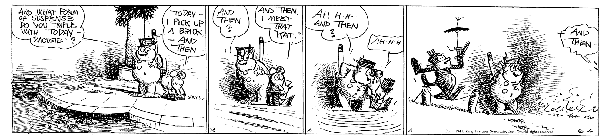 Illustration OCR: AND WHAT FORM op SUSPENSE DO YOu TRIFuE WITH TODAY - (MOUSIE? TODAY - PIck UP A BRICK- AND THEN AND THEN AND THEN I MEET THAT "HAT. ??-?-?- AND THEN AND THEN- AH-HH 6.4 Cope 1941World righta rerved AND WHAT FORM op SUSPENSE DO YOu TRIFuE WITH TODAY - (MOUSIE? TODAY - PIck UP A BRICK- AND THEN AND THEN AND THEN I MEET THAT "HAT. ??-?-?- AND THEN AND THEN- AH-HH 6.4 Cope 1941King Fratures SyndcateWorld righta rerved