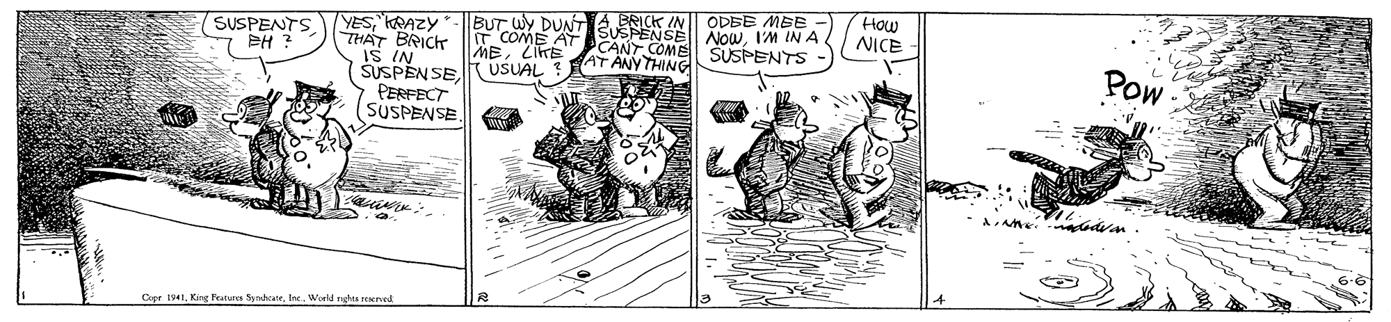 Drawing OCR: How NICE ODBE MBE A BRICK T coME AASUSPENSE NOwI'M IN A. AT ANY THING BUT WY DUNT IN YESKRAZY THAT BRICK IS IN SUSPENSEPERFECT SUSPENSE. (SUSPENTS EH ? CANT COME SUSPENTS MELIKE USUAL ! Pow Copr 1941Ine. World ngta reerved How NICE ODBE MBE A BRICK T coME AASUSPENSE NOwI'M IN A. AT ANY THING BUT WY DUNT IN YESKRAZY THAT BRICK IS IN SUSPENSEPERFECT SUSPENSE. (SUSPENTS EH ? CANT COME SUSPENTS MELIKE USUAL ! Pow Copr 1941Kig Features SynshcaneIne. World ngta reerved