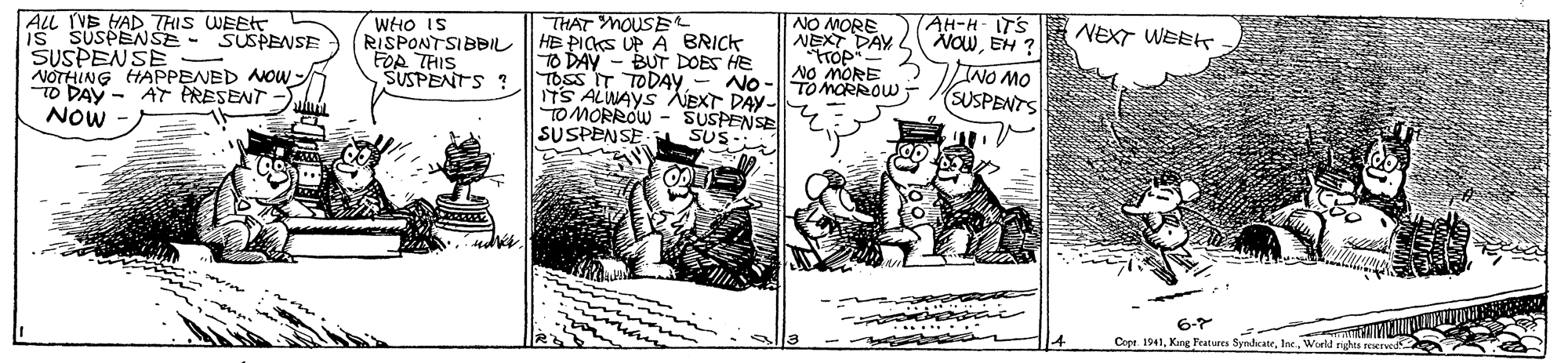 Comic book OCR: ALL IVS HAD THIS WEEHT Is SUSPENSE - SUSPENSE SUSPENSE NOTHING HAPPENED NOW- TO DAY - AT PRESENT NOW WHO IS RISPONTSIBBIL FOR THIS SUSPENTS ? THAT MOUSE HE PICKS UP A BRICK DAY - BUT DOES HE NO MORE NEXT DAY NO MORE TAH-H-ITS NOWEH ? INO MO SUSPENTS NEXT WEEK TOSS IT TODAY- No-||TO MORROW ITS ALWAYS AEXT DAY- TO MORROW - SUSPENSE SUSPENSE SUS- 6-7 Cope. 1941World rght ALL IVS HAD THIS WEEHT Is SUSPENSE - SUSPENSE SUSPENSE NOTHING HAPPENED NOW- TO DAY - AT PRESENT NOW WHO IS RISPONTSIBBIL FOR THIS SUSPENTS ? THAT MOUSE HE PICKS UP A BRICK DAY - BUT DOES HE NO MORE NEXT DAY NO MORE TAH-H-ITS NOWEH ? INO MO SUSPENTS NEXT WEEK TOSS IT TODAY- No-||TO MORROW ITS ALWAYS AEXT DAY- TO MORROW - SUSPENSE SUSPENSE SUS- 6-7 Cope. 1941Kang Peatures SyndcateWorld rght