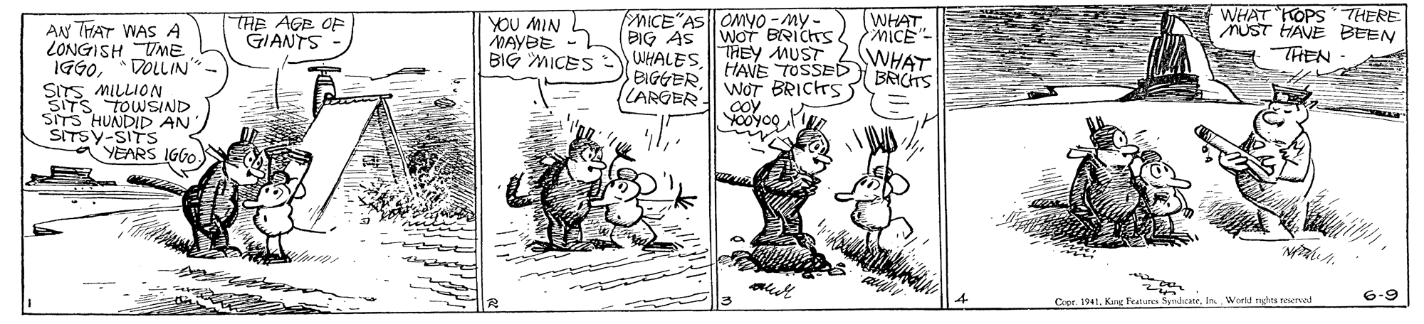 People OCR: AN THAT WAS A LONGISH UME IGG0DOLLIN" THE AGE OF GIANTS YOU MIN L MAYBE - BIG MICES BIG AS WHALESLARGER MICE"AS ONYO -My. WOT BRICHTS THEY MUST HAVE TOSSED WHAT. MICE" WHAT BRICHTS WHAT KOPSTHERE MUST HAVE BEEN TREN SITS MILLION SITS TOWSIND SITS HUNDID AN SITSY-SITS YEARS IGGO. WOT BRICHS coy Yooyoo 6-9 Cror 1941In. World rghts teerved AN THAT WAS A LONGISH UME IGG0DOLLIN" THE AGE OF GIANTS YOU MIN L MAYBE - BIG MICES BIG AS WHALESLARGER MICE"AS ONYO -My. WOT BRICHTS THEY MUST HAVE TOSSED WHAT. MICE" WHAT BRICHTS WHAT KOPSTHERE MUST HAVE BEEN TREN SITS MILLION SITS TOWSIND SITS HUNDID AN SITSY-SITS YEARS IGGO. WOT BRICHS coy Yooyoo 6-9 Cror 1941Kang Features SmacateIn. World rghts teerved