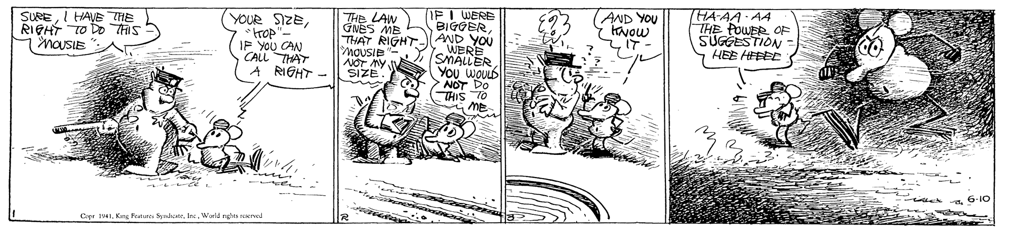 Parallel OCR: IPI WERE BIGGERTHAT RIGHT-(AND YOU (AND YOU KNow IT- THA-AA AA THE POWER OF SUGGESTION HEE HEEEE THE LAW GNES ME SUREI HAVE THE RIGHT TO Do THIS MaUSIE YOUR SIZEtrop IP YOU CAN CALL THAT RIGHT WERE SMALLER YOu WOULD NOT DO THIS TO MOUSIE NOT MY SIZE 6-10 Cier 1941World rights reerved IPI WERE BIGGERTHAT RIGHT-(AND YOU (AND YOU KNow IT- THA-AA AA THE POWER OF SUGGESTION HEE HEEEE THE LAW GNES ME SUREI HAVE THE RIGHT TO Do THIS MaUSIE YOUR SIZEtrop IP YOU CAN CALL THAT RIGHT WERE SMALLER YOu WOULD NOT DO THIS TO MOUSIE NOT MY SIZE 6-10 Cier 1941Kang Featurcs SynhcateWorld rights reerved