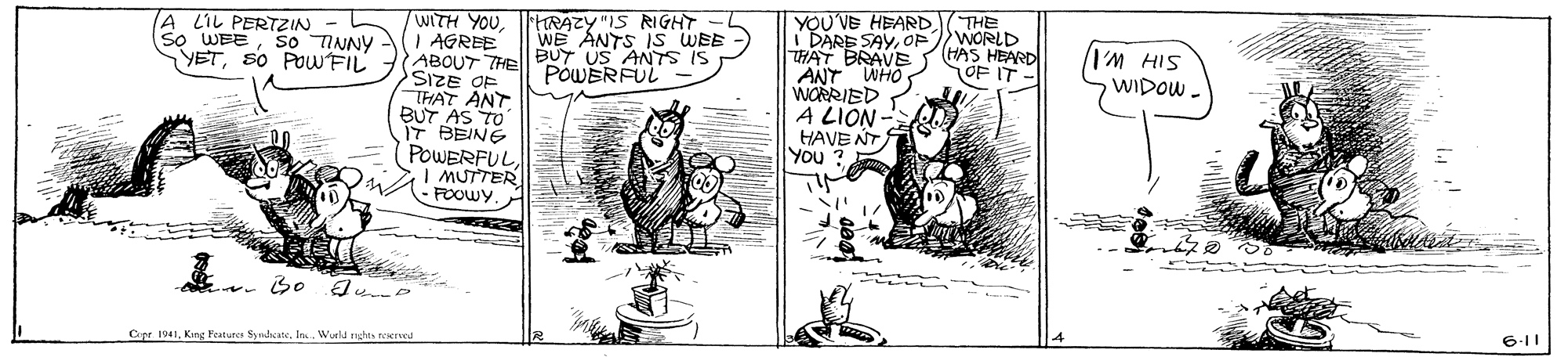 Drawing OCR: YOU'VE HEARD1( THE I DARE SAYOPWORLD HAT BRAVE ANT WHO WORRIED A LION - HAVE NT You ? HRAZY "IS RIGHT WE ANTS IS WEE /WITH YOU. | AGREE ABOUT THE BUY US ANTS IS SIZE OF THAT ANT BUT AS TO IT BEINE POWERFUL | MUTTER FOOWY LIL PERTZIN SIH W.IWIDOW - So TINNY (HAS HEARD OF IT So WEE YETs0 POWFIL POWERFUL 6-11 Cipr 1941King Fraturcs Syndcate. In. Wurld nghts reered YOU'VE HEARD1( THE I DARE SAYOPWORLD HAT BRAVE ANT WHO WORRIED A LION - HAVE NT You ? HRAZY "IS RIGHT WE ANTS IS WEE /WITH YOU. | AGREE ABOUT THE BUY US ANTS IS SIZE OF THAT ANT BUT AS TO IT BEINE POWERFUL | MUTTER FOOWY LIL PERTZIN SIH W.IWIDOW - So TINNY (HAS HEARD OF IT So WEE YETs0 POWFIL POWERFUL 6-11 Cipr 1941King Fraturcs Syndcate. In. Wurld nghts reered