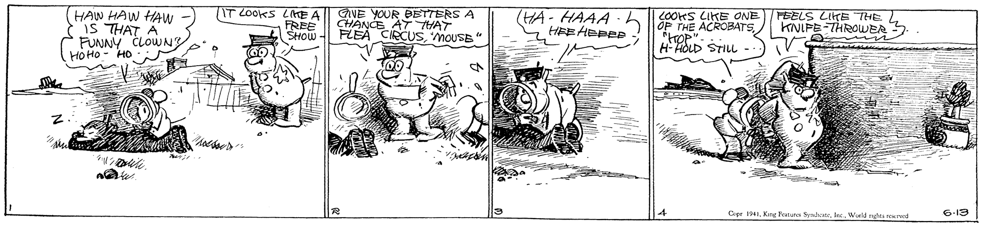 Line art OCR: HAW HAW HAw IS THAT A FUNNY CLOWNy HOHO - HO IT LOOKS LIHE A | GVE YOUR BETTERS A CHANCE AT THAT FLEA CIRCUSMOUSE" HA- HAAA HEE HEPEP COOKS LIKE ONE OP THE ACROBATSSTILL FEELS LIKE THE. KNIFE-THROWER ? FREE SHOW H- Cepr 1941Wurld righes rerwed 6-13 HAW HAW HAw IS THAT A FUNNY CLOWNy HOHO - HO IT LOOKS LIHE A | GVE YOUR BETTERS A CHANCE AT THAT FLEA CIRCUSMOUSE" HA- HAAA HEE HEPEP COOKS LIKE ONE OP THE ACROBATSSTILL FEELS LIKE THE. KNIFE-THROWER ? FREE SHOW H- Cepr 1941King Festures SyndsaneWurld righes rerwed 6-13