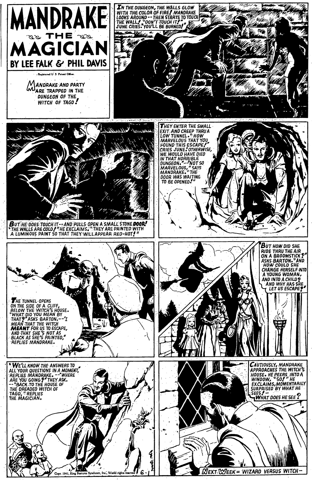 Style OCR: MANDRAKE IN THE DUNGEONTHE WALLS GLOW WITH THE COLOR OF FIRE! MANORAKE LOOKS AROUND- THEN STARTS TO TOUCH THE WALL! "0ON'T TOUCH IT!" JUNE CRIES. YOu'LL BE BURNED! a THE MAGICIAN BY LEE FALK & PHIL DAVIS -Regletered U S Pt Oe MANDRAKE AND PARTY MARE TRAPPED IN THE DUNGEON OF THE WITCH OF TAGO THEY ENTER THE SMALL EXIT AND CREEP THRU A LOW TUNNEL."HOW MARVELOUS THAT YOU FOUND THIS ESCAPE/" CRIES JUNE:OTHERWISEWE. WOULD HAVE DIED IN THAT HORRIBLE DUNGEON."-NOT SO MARVELOUS" SAYS MANDRAKE."THE DOOR WAS WAITING TO BE OPENED!" BUT HE DOES TOUCH'IT--AND PUELS OPEN A SMALL STONE DOOR THE WALLS ARE COLD/"HE EXCLAIMS."THEY ARE PAINTED WITH A LUMINOUS PAINT ŠO THAT THEY:WILL'APPEAR RED-HOT!" BUT HOW DID SHE RIDE THRU THE AIR ON A BROOMSTICK ?" ASKS BARTON. "AND HOW COULD SHE CHANGE HERSELF INTO A YOUNG WOMANAND INTO A CHILD? AND WHY HAS SHE LET US ESCAPE?" THE TUNNEL- OPENS ON THE SIDE OF A CLIFFBELOW THE WITCH'S HOUSE. "WHAT DIO YOU MEAN BY THATP"ASKS BARTON.--"I MEAN THAT THE WITCH MEANT FOR US TO ESCAPEAND THAT SHE'S NOT AS BLACK AS SHE'S PAINTED" REPLIES MANDRAKE. "WE'LL KNOW THE ANSWERS TO ALL YOUR QUESTIONS IN A MOMENTREPLIES MANDRAKE. --WHERE ARE YOU GOING ? THEY ASK. -- "BACK TO TH? HOUSE OF WITCH OF CAUTIOUSLYMANDRAKE APPROACHES THE WITCH'S HOUSE. HE PEERS INTO A WINDOW"SO! " HE EXCLAIMSMOMENTARILY SURPRISED BY WHAT HE SEES!- WHAT DOES HE SEE? THE DREADED WITCH OF TAGO" REPLIES THE MAGICIAN. NEXT WEEK = WIZARD VERSUS WITCH- Cer. IHIWorld righa ser MANDRAKE IN THE DUNGEONTHE WALLS GLOW WITH THE COLOR OF FIRE! MANORAKE LOOKS AROUND- THEN STARTS TO TOUCH THE WALL! "0ON'T TOUCH IT!" JUNE CRIES. YOu'LL BE BURNED! a THE MAGICIAN BY LEE FALK & PHIL DAVIS -Regletered U S Pt Oe MANDRAKE AND PARTY MARE TRAPPED IN THE DUNGEON OF THE WITCH OF TAGO THEY ENTER THE SMALL EXIT AND CREEP THRU A LOW TUNNEL."HOW MARVELOUS THAT YOU FOUND THIS ESCAPE/" CRIES JUNE:OTHERWISEWE. WOULD HAVE DIED IN THAT HORRIBLE DUNGEON."-NOT SO MARVELOUS" SAYS MANDRAKE."THE DOOR WAS WAITING TO BE OPENED!" BUT HE DOES TOUCH'IT--AND PUELS OPEN A SMALL STONE DOOR THE WALLS ARE COLD/"HE EXCLAIMS."THEY ARE PAINTED WITH A LUMINOUS PAINT ŠO THAT THEY:WILL'APPEAR RED-HOT!" BUT HOW DID SHE RIDE THRU THE AIR ON A BROOMSTICK ?" ASKS BARTON. "AND HOW COULD SHE CHANGE HERSELF INTO A YOUNG WOMANAND INTO A CHILD? AND WHY HAS SHE LET US ESCAPE?" THE TUNNEL- OPENS ON THE SIDE OF A CLIFFBELOW THE WITCH'S HOUSE. "WHAT DIO YOU MEAN BY THATP"ASKS BARTON.--"I MEAN THAT THE WITCH MEANT FOR US TO ESCAPEAND THAT SHE'S NOT AS BLACK AS SHE'S PAINTED" REPLIES MANDRAKE. "WE'LL KNOW THE ANSWERS TO ALL YOUR QUESTIONS IN A MOMENTREPLIES MANDRAKE. --WHERE ARE YOU GOING ? THEY ASK. -- "BACK TO TH? HOUSE OF WITCH OF CAUTIOUSLYMANDRAKE APPROACHES THE WITCH'S HOUSE. HE PEERS INTO A WINDOW"SO! " HE EXCLAIMSMOMENTARILY SURPRISED BY WHAT HE SEES!- WHAT DOES HE SEE? THE DREADED WITCH OF TAGO" REPLIES THE MAGICIAN. NEXT WEEK = WIZARD VERSUS WITCH- Cer. IHIKirg Fanures BydieaieWorld righa ser