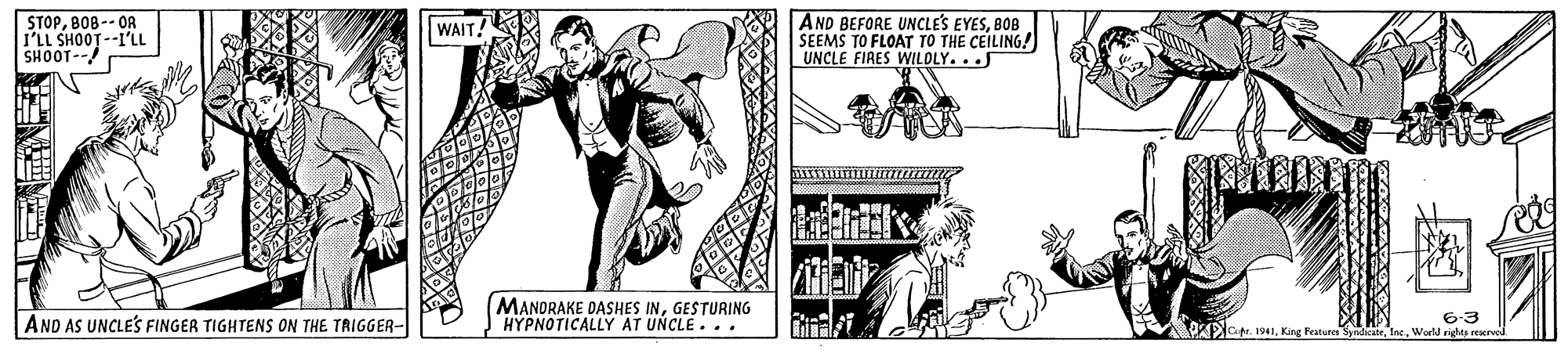 Illustration OCR: STOPBOB -- OR I'LL SHOOT--I'LL SHOOT-- AND BEFORE UNCLES EYESBOB SEEMS TO FLOAT TO THE CEILING! UNCLE FIRES WILOLY... WAIT! MANDRAKE DASHES INGESTURING HYPNOTICALLY AT UNCLE. .. 6-3 Wor righes reer AND AS UNCLES FINGER TIGHTENS ON THE TRIGGER- O t 1941King Featurer y STOPBOB -- OR I'LL SHOOT--I'LL SHOOT-- AND BEFORE UNCLES EYESBOB SEEMS TO FLOAT TO THE CEILING! UNCLE FIRES WILOLY... WAIT! MANDRAKE DASHES INGESTURING HYPNOTICALLY AT UNCLE. .. 6-3 Wor righes reer AND AS UNCLES FINGER TIGHTENS ON THE TRIGGER- O t 1941King Featurer y