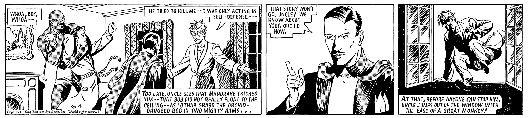 Line OCR: THAT STORY WON'T GOUNCLE! WE KNOW ABOUT YOUR ORCHID NOW. WHOAWHOA-S HE TRIED TO KILL ME --I WAS ONLY ACTING IN SELF-DEFENSE To0 LATEUNCLE SEES THAT MANDRAKE TRICKEO HIM --THAT BOB DID NOT REALLY FLOAT TO THE CEILING -- AS LOTHAR GRABS THE ORCHID - DRUGGED BOB IN TWO MIGHTY ARMS... AT THATUNCLE JUMPS OUT OF THE WINDOW WITH THE EASE OF A GREAT MONKEY! 64 Cope 1941World nghes reKrved THAT STORY WON'T GOUNCLE! WE KNOW ABOUT YOUR ORCHID NOW. WHOAWHOA-S HE TRIED TO KILL ME --I WAS ONLY ACTING IN SELF-DEFENSE To0 LATEUNCLE SEES THAT MANDRAKE TRICKEO HIM --THAT BOB DID NOT REALLY FLOAT TO THE CEILING -- AS LOTHAR GRABS THE ORCHID - DRUGGED BOB IN TWO MIGHTY ARMS... AT THATBEFORE ANYONE CAN STOP HIMUNCLE JUMPS OUT OF THE WINDOW WITH THE EASE OF A GREAT MONKEY! 64 Cope 1941Kang Festure SyndcateWorld nghes reKrved