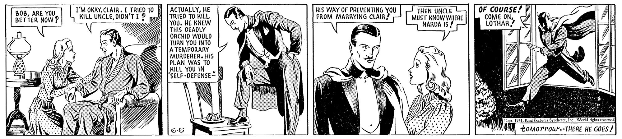 Formal wear OCR: I'M OKAYCLAIR.I TRIED TO KILL UNCLEDIDN'TI? THEN UNCLE MUST KNOW WHERE OF COURSE! COME ONLOTHAR! ACTUALLYHE TRIED TO KILL YOU. HE KNEW THIS DEADLY ORCHID WOULD TURN YOU INTO A TEMPORARY MURDERER. HIS PLAN WAS TO KILL YOU IN SELF-DEFENSE B08ARE YOU BETTER NOW? HIS WAY OF PREVENTING YOU FROM MARAYING CLAIR!P NARDA IS ! 1941King F SyndicateWorld rights eeervel 6.5 tomorrow-THERE HE GOES ! I'M OKAYCLAIR.I TRIED TO KILL UNCLEDIDN'TI? THEN UNCLE MUST KNOW WHERE OF COURSE! COME ONLOTHAR! ACTUALLYHE TRIED TO KILL YOU. HE KNEW THIS DEADLY ORCHID WOULD TURN YOU INTO A TEMPORARY MURDERER. HIS PLAN WAS TO KILL YOU IN SELF-DEFENSE B08ARE YOU BETTER NOW? HIS WAY OF PREVENTING YOU FROM MARAYING CLAIR!P NARDA IS ! 1941King F SyndicateWorld rights eeervel 6.5 tomorrow-THERE HE GOES !