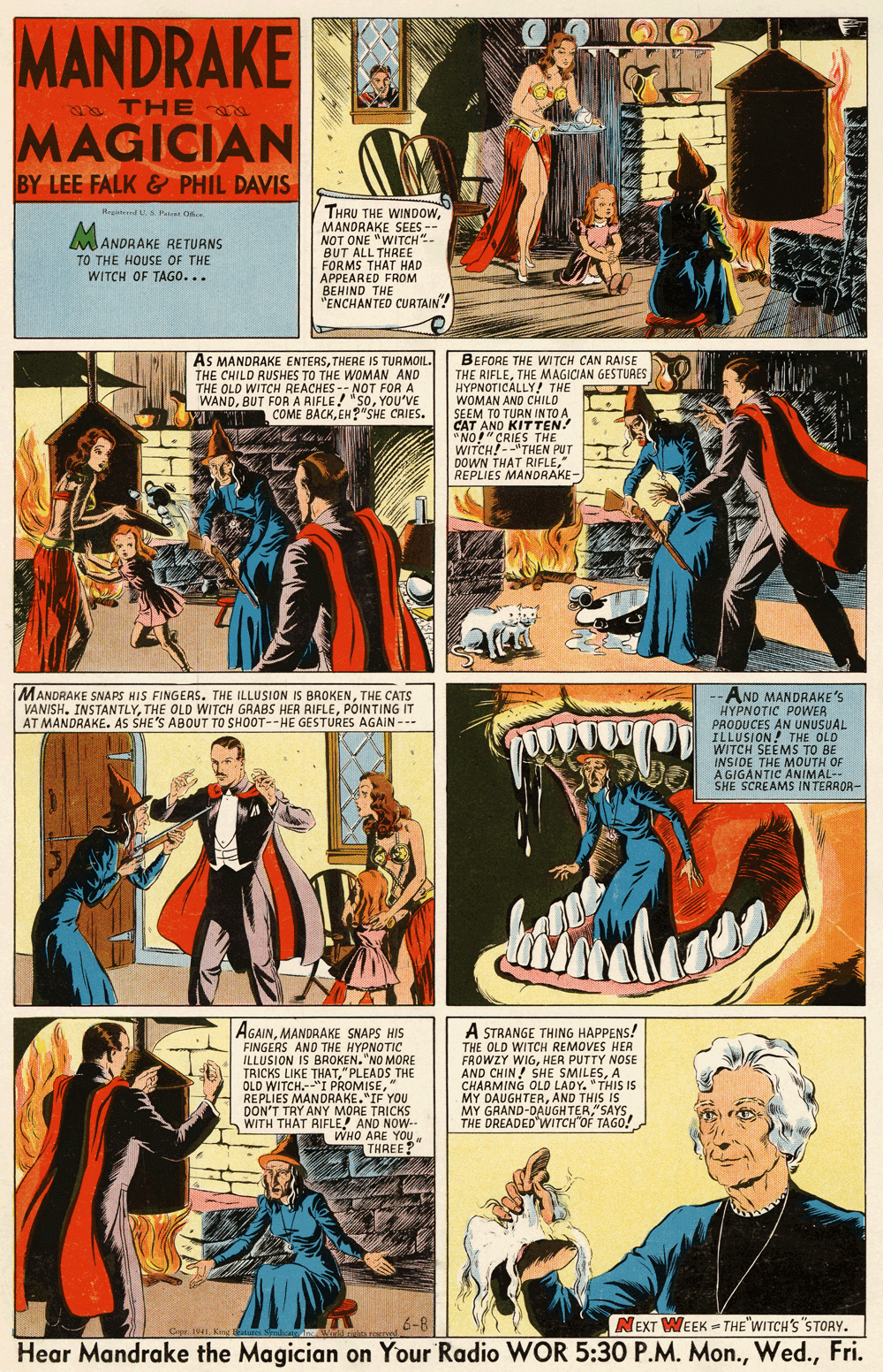 Font OCR: MANDRAKE THE MAGICIAN BY LEE FALK & PHIL DAVIS THRU THE WINDpowMANDRAKE SEES -- NOT ONE "WITCH"- BUT ALL THREE FORMS THAT HAD APPEARED FROM BEHIND THE "ENCHANTED CURTAIN! Rtend S P O MANDRAKE RETURNS TO THE HOUSE OF THE WITCH OF TAGO... AS MANDRAKE ENTERSTHERE IS TURMOIL. THE CHILD RUSHES TO THE WOMAN AND THE OLD WITCH REACHES -- NOT FOR A WANDYOU'VE COME BACKEH?"SHE CRIES. BEFORE THE WI TCH CAN RAISE THE RIFLETHE MAGICIAN GESTURES HYPNOTICALLY! THE WOMAN AND CHILD SEEM TO TUAN IN TO A CAT AND KITTEN! "NO!" CRIES THE WITCH!--"THEN PUT DOWN THAT RIFLE" REPLIES MANDRAKE -AND MANDRAKE'S HYPNOTIC POWER PRODUCES AN UNUSUAL ILLUSION! THE OLD WITCH SEEMS TO BE INSIDE THE MOUTH OF AGIGANTIC ANIMAL-- SHE SCREAMS IN TERROR- |MANDRAKE SNAPS HIS FINGERS. THE ILLUSION IS BROKENTHE CATS VANISH. INSTANTLYPÕINTING IT AT MANDRAKE. AS SHE'S ABOUT TO SHOOT--HE GESTURES AGAIN --- AGAINMANDRAKE SNAPS HIS FINGERS AND THE HYPNOTIC ILLUSION IS BROKEN. "NO MORE TRICKS LIKE THAT" PLEADS THE OLD WITCH.--"I PROMISE" REPLIES MANDRAKE."IF YOU DON'T TRY ANY MORE TRICKS WITH THAT RIFLE! AND NOW-- WHO ARE YOU THREE? A STRANGE THING HAPPENS! THE OLD WITCH REMOVES HER FROWZY WIGHER PUTTY NOSE AND CHIN ! SHE SMILESA CHARMING OLD LADY. "THIS IS MY DAUGHTERAND THIS IS MY GAAND-DAUGHTER"SAYS THE DREADED WITCH"OF TAGÓ! 6-8 NEXT WEEK = THE"WITCH'S"STORY. Oer. 1941King Hear Mandrake the Magician on Your Radio WOR 5:30 P.M. Mon.Fri. MANDRAKE THE MAGICIAN BY LEE FALK & PHIL DAVIS THRU THE WINDpowMANDRAKE SEES -- NOT ONE "WITCH"- BUT ALL THREE FORMS THAT HAD APPEARED FROM BEHIND THE "ENCHANTED CURTAIN! Rtend S P O MANDRAKE RETURNS TO THE HOUSE OF THE WITCH OF TAGO... AS MANDRAKE ENTERSTHERE IS TURMOIL. THE CHILD RUSHES TO THE WOMAN AND THE OLD WITCH REACHES -- NOT FOR A WANDBUT FORA RIFLE! "SOYOU'VE COME BACKEH?"SHE CRIES. BEFORE THE WI TCH CAN RAISE THE RIFLETHE MAGICIAN GESTURES HYPNOTICALLY! THE WOMAN AND CHILD SEEM TO TUAN IN TO A CAT AND KITTEN! "NO!" CRIES THE WITCH!--"THEN PUT DOWN THAT RIFLE" REPLIES MANDRAKE -AND MANDRAKE'S HYPNOTIC POWER PRODUCES AN UNUSUAL ILLUSION! THE OLD WITCH SEEMS TO BE INSIDE THE MOUTH OF AGIGANTIC ANIMAL-- SHE SCREAMS IN TERROR- |MANDRAKE SNAPS HIS FINGERS. THE ILLUSION IS BROKENTHE CATS VANISH. INSTANTLYTHE OLD WITCH GRABS HER RIFLEPÕINTING IT AT MANDRAKE. AS SHE'S ABOUT TO SHOOT--HE GESTURES AGAIN --- AGAINMANDRAKE SNAPS HIS FINGERS AND THE HYPNOTIC ILLUSION IS BROKEN. "NO MORE TRICKS LIKE THAT" PLEADS THE OLD WITCH.--"I PROMISE" REPLIES MANDRAKE."IF YOU DON'T TRY ANY MORE TRICKS WITH THAT RIFLE! AND NOW-- WHO ARE YOU THREE? A STRANGE THING HAPPENS! THE OLD WITCH REMOVES HER FROWZY WIGHER PUTTY NOSE AND CHIN ! SHE SMILESA CHARMING OLD LADY. "THIS IS MY DAUGHTERAND THIS IS MY GAAND-DAUGHTER"SAYS THE DREADED WITCH"OF TAGÓ! 6-8 NEXT WEEK = THE"WITCH'S"STORY. Oer. 1941King Hear Mandrake the Magician on Your Radio WOR 5:30 P.M. Mon.