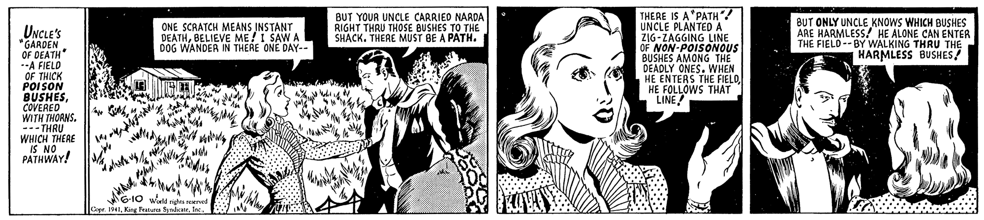 Style OCR: THERE IS A*PATH"! UNCLE PLANTED A ZIG-ZAGGING LINE OF NON-POISONOUS BUSHES AMONG THE DEADLY ONES. WHEN HE ENTERS THE FIELOHE FOLLOWS THAT LINE! ONE SCRATCH MEANS INSTANT DEATHBELIEVE ME!I SAW A DOG WANDER IN THERE ONE DAY-- BUT YOUR UNCLE CARRIED NARDA RIGHT THRU THOSE BUSHES TO THE SHACK. THERE MUST BE A PATH. BUT ONLY UNCLE KNOWS WHICH BUSHES ARE HARMLESS! HE ALONE CAN ENTER THE FIELD-- BY WALKING THRU THE HARMLESS BUSHES/ UNCLE's "GARDEN OF DEATH --A FIELD OF THICK POISON BUSHESCOVERED WITH THORNS. --- THRU WHICH THERE IS NO PATHWAY! G10 wald na sened Copr. 1941THERE IS A*PATH"! UNCLE PLANTED A ZIG-ZAGGING LINE OF NON-POISONOUS BUSHES AMONG THE DEADLY ONES. WHEN HE ENTERS THE FIELOHE FOLLOWS THAT LINE! ONE SCRATCH MEANS INSTANT DEATHBELIEVE ME!I SAW A DOG WANDER IN THERE ONE DAY-- BUT YOUR UNCLE CARRIED NARDA RIGHT THRU THOSE BUSHES TO THE SHACK. THERE MUST BE A PATH. BUT ONLY UNCLE KNOWS WHICH BUSHES ARE HARMLESS! HE ALONE CAN ENTER THE FIELD-- BY WALKING THRU THE HARMLESS BUSHES/ UNCLE's "GARDEN OF DEATH --A FIELD OF THICK POISON BUSHESCOVERED WITH THORNS. --- THRU WHICH THERE IS NO PATHWAY! G10 wald na sened Copr. 1941King Fratures Syndar