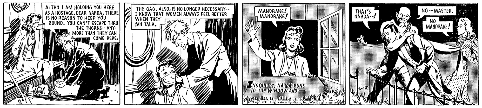 Publication OCR: ALTHO I AM HOLDING YOU HERE AS A HOSTAGETHERE IS NO REASON TO KEEP YOU BOUND. YOU CAN'T ESCAPE THRU THE THORNS-- ANY- MORE THAN THEY CAN COME HERE. THE GAGIS NO LONGER NECESSARY-- I KNOW THAT WOMEN ALWAYS FEEL BETTER WHEN THEY CAN TALK. MANDRAKE! a MANORAKE! THAT'S NARDA-- NO --MASTER. NO MANDRAKE! INSTANTLYNARDA RUNS TO THE WINDOOW AND 6 IR agrWorld rig ALTHO I AM HOLDING YOU HERE AS A HOSTAGEDEAR NARDATHERE IS NO REASON TO KEEP YOU BOUND. YOU CAN'T ESCAPE THRU THE THORNS-- ANY- MORE THAN THEY CAN COME HERE. THE GAGIS NO LONGER NECESSARY-- I KNOW THAT WOMEN ALWAYS FEEL BETTER WHEN THEY CAN TALK. MANDRAKE! a MANORAKE! THAT'S NARDA-- NO --MASTER. NO MANDRAKE! INSTANTLYNARDA RUNS TO THE WINDOOW AND 6 IR agrKig Features SyndcateWorld rig