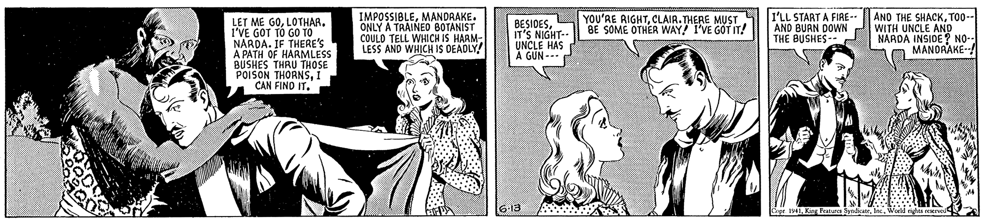 Cartoon OCR: IMPOSSIBLEMANDRAKE. ONLY A TRAINED BOTANIST COULD TELL WHICH IS HARM- LESS AND WHICH IS OEADLY! I'LL START A FIRE-- AND BUAN DOWN THE BUSHES-- ANO THE SHACKT00-- WITH UNCLE AND NARDA INSIDE ? NO- MANORAKE- YOU'RE AIGHTCLAIR.THERE MUST BE SOME OTHER WAY! I'VE GOT IT! LET ME GOI'VE GOT TO GO TO NARDA. IF THERE'S A PATH OF HARMLESS BUSHES THRU THOSE POISON THORNSI CAN FINO IT. BESIDESIT'S NIGHT-- UNCLE HAS GUN--- 6:13 Copr 1941In IMPOSSIBLEMANDRAKE. ONLY A TRAINED BOTANIST COULD TELL WHICH IS HARM- LESS AND WHICH IS OEADLY! I'LL START A FIRE-- AND BUAN DOWN THE BUSHES-- ANO THE SHACKT00-- WITH UNCLE AND NARDA INSIDE ? NO- MANORAKE- YOU'RE AIGHTCLAIR.THERE MUST BE SOME OTHER WAY! I'VE GOT IT! LET ME GOI'VE GOT TO GO TO NARDA. IF THERE'S A PATH OF HARMLESS BUSHES THRU THOSE POISON THORNSI CAN FINO IT. BESIDESIT'S NIGHT-- UNCLE HAS GUN--- 6:13 Copr 1941Kieg Features Syndicaoe