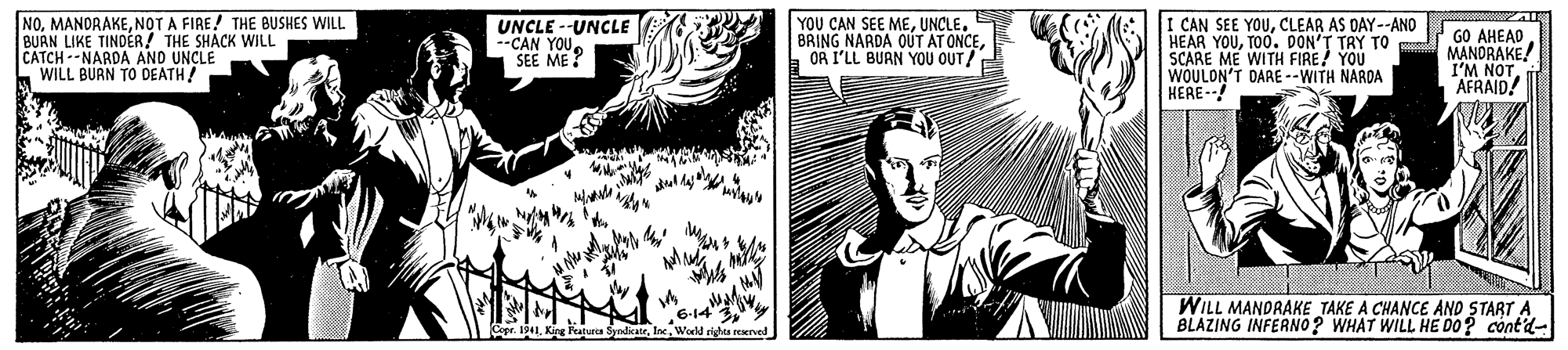Black-and-white OCR: NONOT A FIRE! THE BUSHES WILL BUAN LIKE TINDER! THE SHACK WILL CATCH --NARDA AND UNCLE WILL BURN TO DEATH! UNCLE --UNCLE --CAN YOUSEE ME ? YOU CAN SEE MEUNCLE. BRING NARDA OUT AT ONCEOR I'LL BUAN YOU OUT/ I CAN SEE YOUCLEAR AS DAY--ANO HEAR YOUTOO. DON'T TAY TO SCARE ME WITH FIRE! YOU WOULON'T DARE --WITH NARDA HERE--! GO AHEAD MANDRAKE! I'M NOT. AFRAID! 614 SyndkateWoeld righta erved WILL MANDRAKE TAKE A CHANCE AND START A BLAZING INFERNO? WHAT WILL HE DO? cont'd- NONOT A FIRE! THE BUSHES WILL BUAN LIKE TINDER! THE SHACK WILL CATCH --NARDA AND UNCLE WILL BURN TO DEATH! UNCLE --UNCLE --CAN YOUSEE ME ? YOU CAN SEE MEUNCLE. BRING NARDA OUT AT ONCEOR I'LL BUAN YOU OUT/ I CAN SEE YOUCLEAR AS DAY--ANO HEAR YOUTOO. DON'T TAY TO SCARE ME WITH FIRE! YOU WOULON'T DARE --WITH NARDA HERE--! GO AHEAD MANDRAKE! I'M NOT. AFRAID! 614 SyndkateWoeld righta erved WILL MANDRAKE TAKE A CHANCE AND START A BLAZING INFERNO? WHAT WILL HE DO? cont'd-