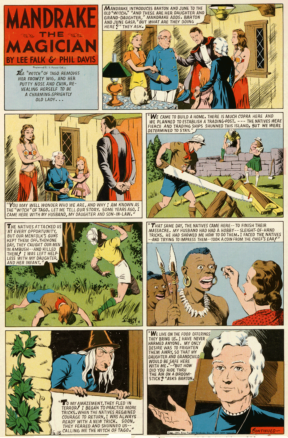 Comic book OCR: MANDRAKE MANDRAKE INTRODUCES BARTON AND JUNE TO THE OLD "WITCH." "AND THESE ARE HER DAUGHTER AND GRAND-DAUGHTER" MANORAKE ADDS. BAA TON AND JUNE GASP. "BUT WHAT ARE THEY DOING HERE ?" THEY ASK. THE MAGICIAN BY LEE FALK & PHIL DAVIS egiateed U & Patet C. The "WITCH"OF TAGO REMOVES HER FROWZY WIGAND HER PUTTY NOSE AND CHINRE- VEALING HERSELF TO BE A CHARMINGSPRIGHTLY OLD LADY... WE CAME TO BUILD A HOME. THERE IS MUCH COPRA HERE AND WE PLANNED TO ESTABLISH A TRADING-POST. --- THE NATIVES WERE FIERCE AND TRADING SHIPS SHUNNED THIS ISLANDBUT WE WERE DETERMINED TO STAY. You MAY WELL WONDER WHO WE AREAND WHY I AM KNOWN AS THE "WITCH "OF TAGO. LET ME TELL OUR STORY. SOME YEARS AGOI CAME HERE WITH MY HUSBANDMY DAUGHTER AND SON-IN-LAW." "THAT SAME DAYTHE NATIVES CAME HERE-- TO FINISH THEIR MASSACRE. MY HUSBAND HAD HAD A HOBBY-- SLEIGHT-OF-HAND TRICKS. HE HAD SHOWED ME HOW TO DO THEM.I FACED THE NATIVES --AND TRYING TO IMPAESS THEM--TOOK A COIN FROM THE CHIEF'S EAR! THE NATIVES ATTACKED US AT EVERY OPPORTUNITYBUT OUR MENFOLK'S GUNS KEPT THEM OFF. THEN ONE DAYTHEY CAUGHT OUR MEN IN AMBUSH --AND KILLED THÊM! I WAS LEFT HELP- LESS WITH MY DAUGHTER"WE LIVE ON THE FOOD OFFERINGS THEY BRING US. I HAVE NEVER HARMED ANYONE. MY ONLY DESIRE WAS TO FRIGHTEN THEM AWAYS0 THAT MY DAUGHTER AND GRANDCHILD WOULD BE SAFE HERE WITH ME."-'BUT HOW DID YOU RIDE THRU THE AIR ON A BROOM- STICK ? "ASKS BARTON. "TO MY AMAZEMENTTHEY FLED IN TERROR! I BEGAN TO PRACTICE MORE TRICKS. WHEN THE NATIVES REGAINED COURAGE TO RETURNI WAS ALWAYS READY WITH A NEW TRICK. SOONTHEY FEARED AND SHUNNED US-- CALLING ME THE WITCH OF TAGO." CONTINUEO- Ca 1541Kine Por MANDRAKE MANDRAKE INTRODUCES BARTON AND JUNE TO THE OLD "WITCH." "AND THESE ARE HER DAUGHTER AND GRAND-DAUGHTER" MANORAKE ADDS. BAA TON AND JUNE GASP. "BUT WHAT ARE THEY DOING HERE ?" THEY ASK. THE MAGICIAN BY LEE FALK & PHIL DAVIS egiateed U & Patet C. The "WITCH"OF TAGO REMOVES HER FROWZY WIGAND HER PUTTY NOSE AND CHINRE- VEALING HERSELF TO BE A CHARMINGSPRIGHTLY OLD LADY... WE CAME TO BUILD A HOME. THERE IS MUCH COPRA HERE AND WE PLANNED TO ESTABLISH A TRADING-POST. --- THE NATIVES WERE FIERCE AND TRADING SHIPS SHUNNED THIS ISLANDBUT WE WERE DETERMINED TO STAY. You MAY WELL WONDER WHO WE AREAND WHY I AM KNOWN AS THE "WITCH "OF TAGO. LET ME TELL OUR STORY. SOME YEARS AGOI CAME HERE WITH MY HUSBANDMY DAUGHTER AND SON-IN-LAW." "THAT SAME DAYTHE NATIVES CAME HERE-- TO FINISH THEIR MASSACRE. MY HUSBAND HAD HAD A HOBBY-- SLEIGHT-OF-HAND TRICKS. HE HAD SHOWED ME HOW TO DO THEM.I FACED THE NATIVES --AND TRYING TO IMPAESS THEM--TOOK A COIN FROM THE CHIEF'S EAR! THE NATIVES ATTACKED US AT EVERY OPPORTUNITYBUT OUR MENFOLK'S GUNS KEPT THEM OFF. THEN ONE DAYTHEY CAUGHT OUR MEN IN AMBUSH --AND KILLED THÊM! I WAS LEFT HELP- LESS WITH MY DAUGHTERAND HER INFANT"WE LIVE ON THE FOOD OFFERINGS THEY BRING US. I HAVE NEVER HARMED ANYONE. MY ONLY DESIRE WAS TO FRIGHTEN THEM AWAYS0 THAT MY DAUGHTER AND GRANDCHILD WOULD BE SAFE HERE WITH ME."-'BUT HOW DID YOU RIDE THRU THE AIR ON A BROOM- STICK ? "ASKS BARTON. "TO MY AMAZEMENTTHEY FLED IN TERROR! I BEGAN TO PRACTICE MORE TRICKS. WHEN THE NATIVES REGAINED COURAGE TO RETURNI WAS ALWAYS READY WITH A NEW TRICK. SOONTHEY FEARED AND SHUNNED US-- CALLING ME THE WITCH OF TAGO." CONTINUEO- Ca 1541G I94Kine Por