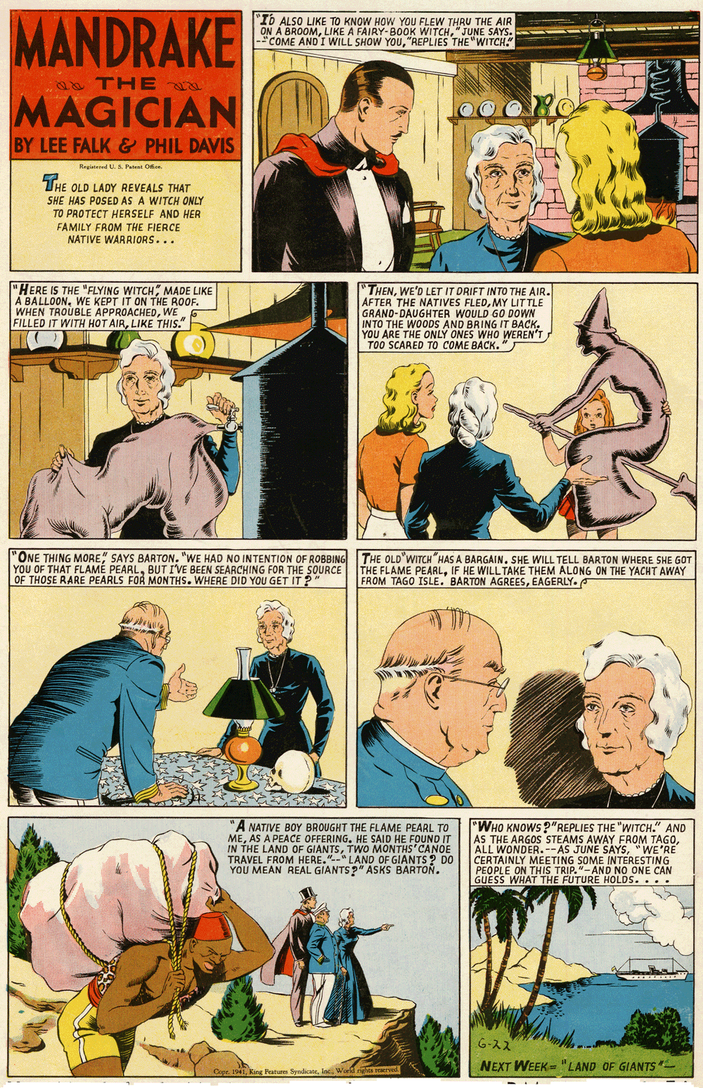 Parallel OCR: MANDRAKE "Ib ALSO LIKE TO KNOW HOW YOU FLEW THRU THE AIR ON A BROOM"JUNE SAYS. -"COME AND I WILL SHOW YOU"REPLIES THE "WITCH." 0 THE MAGICIAN BY LEE FALK & PHIL DAVIS Regined U. S. Pat Oee THE OLD LADY REVEALS THAT SHE HAS POSED AS A WITCH ONLY TO PROTECT HERSELF AND HER FAMILY FROM THE FIERCE NATIVE WARRIORS... "HERE IS THE "FLYING WITCH MADE LIKE A BALLOONWE KEPT IT ON THE ROOF. WHEN TROUBLE APPROACHEDWE FILLED IT WITH HOT AIRLIKE THIS." "THENWE'D LET IT DRIFT INTO THE AIR. AFTER THE NATIVES FLEDMY LITTLE GRAND-DAUGHTER WOULD GO DOWN INTO THE WOODS AND BRING IT BACKYOU ARE THE ONLY ONES WHO WEREN'T TOO SCARED TO COME BACK. " "ONE THING MORE SAYS BARTON. "WE HAD NO INTENTION OF ROBBING YOU OF THAT FLAMÉ PEARLBUT I'VE BEEN SEARCHING FOR THE SOURCE OF THOSE RARE PEARLS FOR MONTHS. WHERE DID YOU GET IT ? THE OLD WITCH HAS A BARGAIN. SHE WILL TELL BARTON WHERE SHE GOT THE FLAME PEARLIF HE WILL TAKE THEM ALONG ON THE YACHT AWAY FROM TAGO ISLE. BARTON AGREESEAGERLY. "A NATIVE BOY BROUGHT THE FLAME PEARL TO MEAS A PEACE OFFERING. HE SAID HE FOUND IT IN THE LAND OF GIANTSTWO MONTHS'CANOE TRAVEL FROM HERE."-" LAND OF GIANTS? DO YOU MEAN REAL GIANTS ?" ASKS BARTON. "WHO KNOWS?"REPLIES THE "WITCH." AND AS THE ARGOS STEAMS AWAY FROM TAGO"WE'RE CERTAINLY MEETING SOME INTERESTING PEOPLE ON THIS TRIP."-AND NO ONE CAN GUESS WHAT THE FUTURE HOLDS.. G-22 NEXT WEEK = "LAND OF GIANTS Copr. 1941Warld ights erved MANDRAKE "Ib ALSO LIKE TO KNOW HOW YOU FLEW THRU THE AIR ON A BROOMLIKE A FAIRY-BOOK WITCH"JUNE SAYS. -"COME AND I WILL SHOW YOU"REPLIES THE "WITCH." 0 THE MAGICIAN BY LEE FALK & PHIL DAVIS Regined U. S. Pat Oee THE OLD LADY REVEALS THAT SHE HAS POSED AS A WITCH ONLY TO PROTECT HERSELF AND HER FAMILY FROM THE FIERCE NATIVE WARRIORS... "HERE IS THE "FLYING WITCH MADE LIKE A BALLOONWE KEPT IT ON THE ROOF. WHEN TROUBLE APPROACHEDWE FILLED IT WITH HOT AIRLIKE THIS." "THENWE'D LET IT DRIFT INTO THE AIR. AFTER THE NATIVES FLEDMY LITTLE GRAND-DAUGHTER WOULD GO DOWN INTO THE WOODS AND BRING IT BACKYOU ARE THE ONLY ONES WHO WEREN'T TOO SCARED TO COME BACK. " "ONE THING MORE SAYS BARTON. "WE HAD NO INTENTION OF ROBBING YOU OF THAT FLAMÉ PEARLBUT I'VE BEEN SEARCHING FOR THE SOURCE OF THOSE RARE PEARLS FOR MONTHS. WHERE DID YOU GET IT ? THE OLD WITCH HAS A BARGAIN. SHE WILL TELL BARTON WHERE SHE GOT THE FLAME PEARLIF HE WILL TAKE THEM ALONG ON THE YACHT AWAY FROM TAGO ISLE. BARTON AGREESEAGERLY. "A NATIVE BOY BROUGHT THE FLAME PEARL TO MEAS A PEACE OFFERING. HE SAID HE FOUND IT IN THE LAND OF GIANTSTWO MONTHS'CANOE TRAVEL FROM HERE."-" LAND OF GIANTS? DO YOU MEAN REAL GIANTS ?" ASKS BARTON. "WHO KNOWS?"REPLIES THE "WITCH." AND AS THE ARGOS STEAMS AWAY FROM TAGOALL WONDER.--AS JUNE SAYS"WE'RE CERTAINLY MEETING SOME INTERESTING PEOPLE ON THIS TRIP."-AND NO ONE CAN GUESS WHAT THE FUTURE HOLDS.. G-22 NEXT WEEK = "LAND OF GIANTS Copr. 1941Kng Peatures SyndicateWarld ights erved