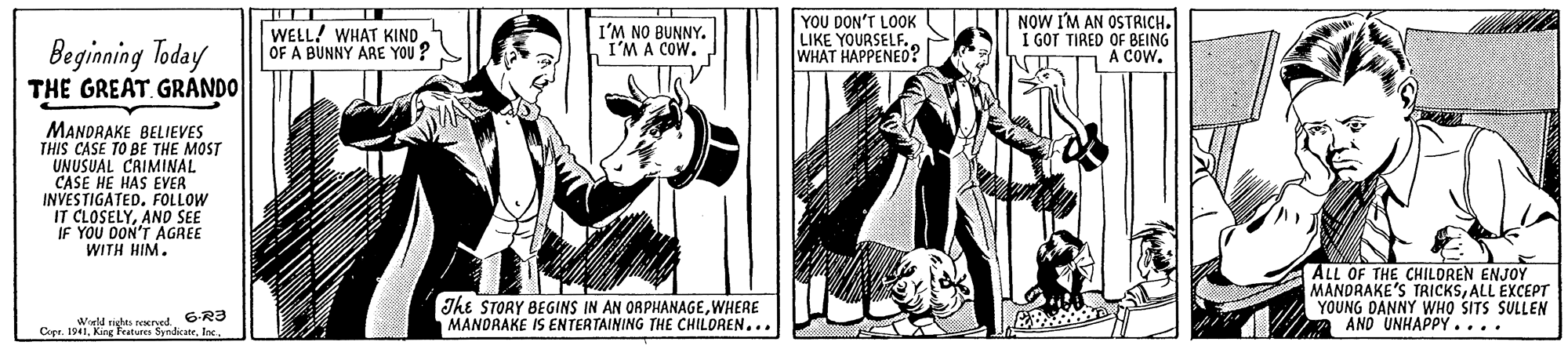 Illustration OCR: WELL! WHAT KIND OF A BUNNY ARE YOU? I'M NO BUNNY. I'M A COW. YOU DON'T LOOK LIKE YOURSELF. WHAT HAPPENED? NOW I'M AN OSTRICH. I GOT TIRED OF BEING A COW. Beginning Today THE GREAT. GRANDO MANDRAKE BELIEVES THIS CASE TO BE THE MOST UNUSUAL CRIMINAL CASE HE HAS EVER INVESTIGATED. FOLLOW IT CLOSELYAND SEE IF YOU DON'T AGREE WITH HIM. The STORY BEGINS IN AN ORPHANAGEWHERE MANDRAKE IS ENTERTAINING THE CHILOREN... ALL OF THE CHILDREN ENJOY MANDRAKE'S TRICKSALL EXCEPT YOUNG DANNY WHO SITS SULLEN AND UNHAPPY .... 6-R3 Copr. 1941WELL! WHAT KIND OF A BUNNY ARE YOU? I'M NO BUNNY. I'M A COW. YOU DON'T LOOK LIKE YOURSELF. WHAT HAPPENED? NOW I'M AN OSTRICH. I GOT TIRED OF BEING A COW. Beginning Today THE GREAT. GRANDO MANDRAKE BELIEVES THIS CASE TO BE THE MOST UNUSUAL CRIMINAL CASE HE HAS EVER INVESTIGATED. FOLLOW IT CLOSELYAND SEE IF YOU DON'T AGREE WITH HIM. The STORY BEGINS IN AN ORPHANAGEWHERE MANDRAKE IS ENTERTAINING THE CHILOREN... ALL OF THE CHILDREN ENJOY MANDRAKE'S TRICKSALL EXCEPT YOUNG DANNY WHO SITS SULLEN AND UNHAPPY .... 6-R3 Copr. 1941King Features Syndicate