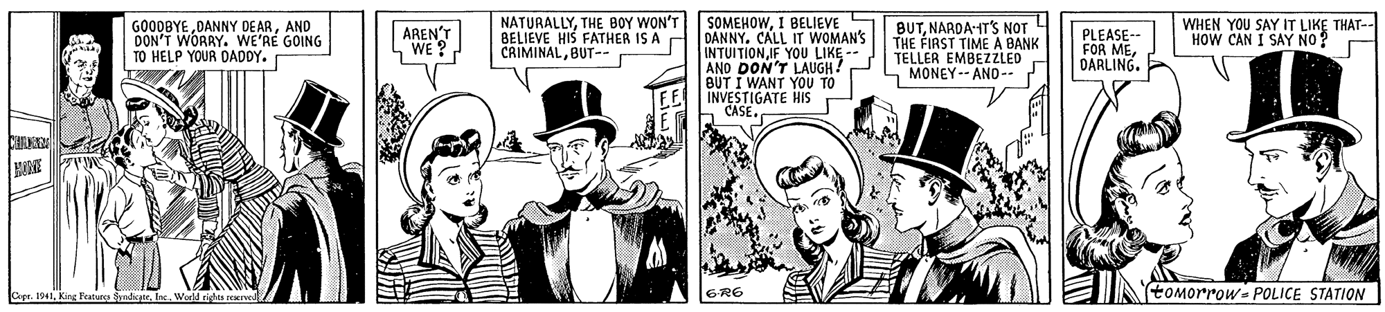 Costume hat OCR: GOODBYE DANNY DE ARAND DON'T WORRY. WE'RE GOING TO HELP YOUR DADDY. NATURALLYTHE BOY WON'T BELIEVE HIS FATHER IS A CRIMINALBUT--r SOMEHOWI BELIEVE DANNY. CALL IT WOMAN'S INTUITIONIF YOU AND DON'T LAUGH BUT I WANT YOU TO INVESTIGATE HIS CASE WHEN YOU SAY IT LIKE THAT-- HOW CAN I SAY NO? BUTNARDA-HT'S NOT THE FIRST TIME A BANK TELLER EMBEZZLED MONEY-- ANO -. AREN'T WE ? PLEASE- FOR MEDARLING. Cepr. 1941Inc. Worll righta rerved (tOMorrowe POLICE STATION GOODBYE DANNY DE ARAND DON'T WORRY. WE'RE GOING TO HELP YOUR DADDY. NATURALLYTHE BOY WON'T BELIEVE HIS FATHER IS A CRIMINALBUT--r SOMEHOWI BELIEVE DANNY. CALL IT WOMAN'S INTUITIONIF YOU AND DON'T LAUGH BUT I WANT YOU TO INVESTIGATE HIS CASE WHEN YOU SAY IT LIKE THAT-- HOW CAN I SAY NO? BUTNARDA-HT'S NOT THE FIRST TIME A BANK TELLER EMBEZZLED MONEY-- ANO -. AREN'T WE ? PLEASE- FOR MEDARLING. Cepr. 1941King Featur SndicateInc. Worll righta rerved (tOMorrowe POLICE STATION