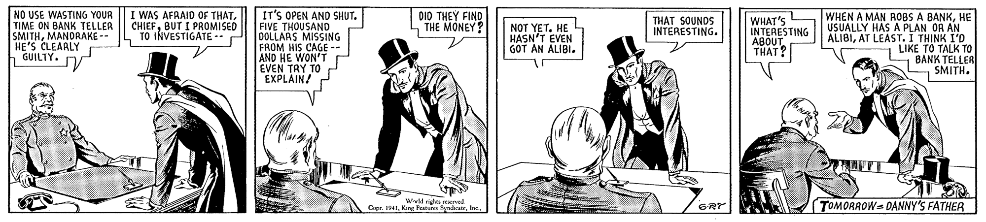 Line art OCR: NO USE WASTING YOUR TIME ON BANK TELLER SMITHMANORAKE -- HE'S CLEAALY GUILTY. I WAS AFRAID OF THATBUT I PROMISED TO INVESTIGATE - IT'S OPEN AND SHUT. FIVE THOUSAND DOLLARS MISSING FROM HIS CAGE -- AND HE WON'T DI0 THEY FINO THE MONEY? WHEN A MAN ROBS A BANKHE USUALLY HAS A PLAN OR AN ALIBIAT LEAST. I THINK I'D LIKE TO TALK TO BANK TELLER SMITH. THAT SOUNOS INTERESTING. NOT YETHE HASN'T EVEN GOT AN ALIBI. WHAT'S INTERESTING ABOUT THAT? EVEN TRY TO EXPLAIN! Wll righes enol Cer. 194t. King Peatures SyadkateTOMORROW= DANNY'S FATHER GRY NO USE WASTING YOUR TIME ON BANK TELLER SMITHMANORAKE -- HE'S CLEAALY GUILTY. I WAS AFRAID OF THATBUT I PROMISED TO INVESTIGATE - IT'S OPEN AND SHUT. FIVE THOUSAND DOLLARS MISSING FROM HIS CAGE -- AND HE WON'T DI0 THEY FINO THE MONEY? WHEN A MAN ROBS A BANKHE USUALLY HAS A PLAN OR AN ALIBIAT LEAST. I THINK I'D LIKE TO TALK TO BANK TELLER SMITH. THAT SOUNOS INTERESTING. NOT YETHE HASN'T EVEN GOT AN ALIBI. WHAT'S INTERESTING ABOUT THAT? EVEN TRY TO EXPLAIN! Wll righes enol Cer. 194t. King Peatures SyadkateTOMORROW= DANNY'S FATHER GRY