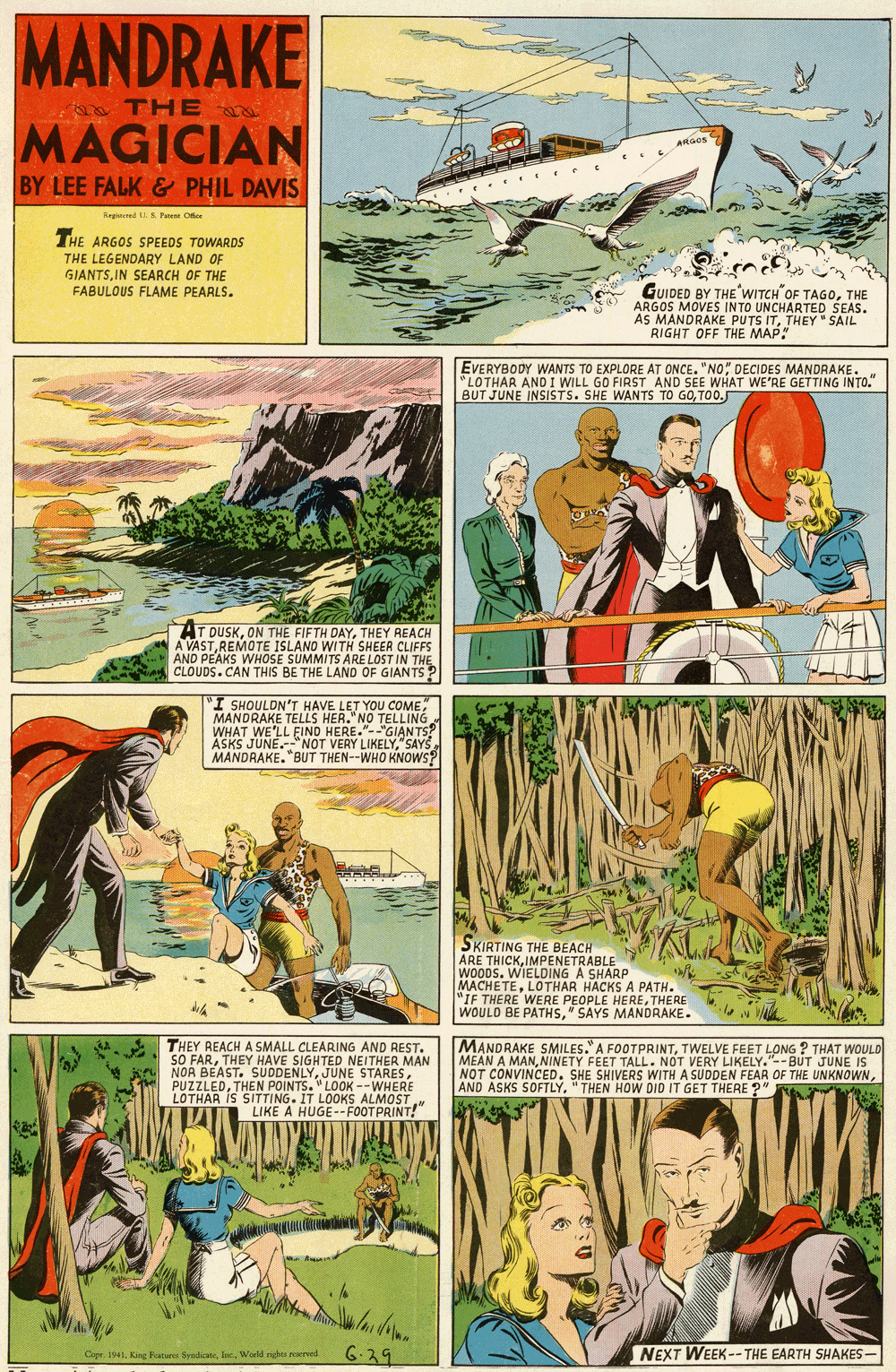 Comics OCR: MANDRAKE THE MAGICIAN ARGOS BY LEE FALK & PHIL DAVIS Repered .S. Fe O THE ARGOS SPEEDS TOWARDS THE LEGENDARY LAND OF GIANTSIN SEARCH OF THE FABULOUS FLAME PEARLS. GUIDED BY THE WITCH OF TAGOTHE ARGOS MOVES INTO UNCHARTED SEAS. AS MANDRAKE PUTS ITTHEY " SAIL RIGHT OFF THE MAP. EVERYBODY WANTS TO EXPLORE AT ONCE. "NO DECIDES MANDRAKE. "LOTHAR AND I WILL GO FIRST AND SEE WHAT WE'RE GETTING INTO." BUT JUNE INSISTS. SHE WANTS TO GOTO0. AT DUSKTHEY REACH A VASTREMOTE ISLANO WITH SHEER CLIFFS AND PEAKS WHOSE SUMMITS ARE LOST IN THE CLOUDS.CAN THIS BE THE LAND OF GIANTS ? "I SHOULDN'T HAVE LET YOU COME MANDRAKE TELLS HER. NO TELLING WHAT WE'LL EIND HERE."--"GIAN TS? ASKS JUNE."NOT VERY LIKELY"SAYS MANDRAKE. "BUT THEN--WHO KNOWS? SKIRTING THE BEACH ARE THICKIMPENETRABLE WOODS. WIELDING A SHARP MACHETELOTHAR HACKS A PATH. "IF THERE WERE PEOPLE HERETHERE WOULD BE PATHS" SAYS MANDRAKE. THEY REACH A SMALL CLEARING AND REST. SO FARTHEY HAVE SIGHTED NEITHER MAN NOR BEAST. SUDDENLYTHEN POINTS. "LOOK --WHERE LOTHAR IS SITTING. IT LOOKS ALMOST LIKE A HUGE--FOOTPRINT! MANDRAKE SMILES." A FOOTPRINTTWELVE FEET LONG ? THAT WOULD MEAN A MANNINETY FEET TALL. NOT VERY LIKELY."-- BUT JUNE NOT CONVINCED. SHE SHIVERS WITH A SUDDEN FEAR OF THE UNKNOWN AND ASKS SOFTLY"THEN HOW DID IT GET THERE ?" 6-29 NEXT WEEK --THE EARTH SHAKES - Copr. 1941. King Peatuees SyedicateWorld ruhts resered. 6.39 MANDRAKE THE MAGICIAN ARGOS BY LEE FALK & PHIL DAVIS Repered .S. Fe O THE ARGOS SPEEDS TOWARDS THE LEGENDARY LAND OF GIANTSIN SEARCH OF THE FABULOUS FLAME PEARLS. GUIDED BY THE WITCH OF TAGOTHE ARGOS MOVES INTO UNCHARTED SEAS. AS MANDRAKE PUTS ITTHEY " SAIL RIGHT OFF THE MAP. EVERYBODY WANTS TO EXPLORE AT ONCE. "NO DECIDES MANDRAKE. "LOTHAR AND I WILL GO FIRST AND SEE WHAT WE'RE GETTING INTO." BUT JUNE INSISTS. SHE WANTS TO GOTO0. AT DUSKON THE FIFTH DAYTHEY REACH A VASTREMOTE ISLANO WITH SHEER CLIFFS AND PEAKS WHOSE SUMMITS ARE LOST IN THE CLOUDS.CAN THIS BE THE LAND OF GIANTS ? "I SHOULDN'T HAVE LET YOU COME MANDRAKE TELLS HER. NO TELLING WHAT WE'LL EIND HERE."--"GIAN TS? ASKS JUNE."NOT VERY LIKELY"SAYS MANDRAKE. "BUT THEN--WHO KNOWS? SKIRTING THE BEACH ARE THICKIMPENETRABLE WOODS. WIELDING A SHARP MACHETELOTHAR HACKS A PATH. "IF THERE WERE PEOPLE HERETHERE WOULD BE PATHS" SAYS MANDRAKE. THEY REACH A SMALL CLEARING AND REST. SO FARTHEY HAVE SIGHTED NEITHER MAN NOR BEAST. SUDDENLYJUNE STARESTHEN POINTS. "LOOK --WHERE LOTHAR IS SITTING. IT LOOKS ALMOST LIKE A HUGE--FOOTPRINT! MANDRAKE SMILES." A FOOTPRINTTWELVE FEET LONG ? THAT WOULD MEAN A MANNINETY FEET TALL. NOT VERY LIKELY."-- BUT JUNE NOT CONVINCED. SHE SHIVERS WITH A SUDDEN FEAR OF THE UNKNOWN AND ASKS SOFTLY"THEN HOW DID IT GET THERE ?" 6-29 NEXT WEEK --THE EARTH SHAKES - Copr. 1941. King Peatuees SyedicateWorld ruhts resered. 6.39