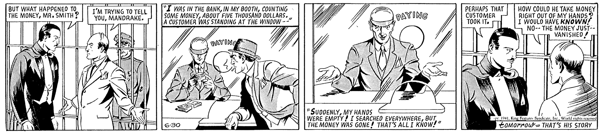 Art OCR: BUT WHAT HAPPENED TO THE MONEYMR. SMITH? "I WAS IN THE BANKCOUNTING SOME MONEYABOUT FIVE THOUSAND DOLLARS. A CUSTOMER WVAS STANDING AT THE WINDOW-- PERHAPS THAT CUSTOMEA TOOK IT. T HOW COULO HE TAKE MONEY RIGHT OUT OF MY HANDS? I WOULD HAVE KNOWN! S NO-- THE MONEY JUST-- VANISHED! I'M TRYING TO TELL YOUMANDRAKE. PAYING PAYING "SUDDENLYMY HANOS WERE EMPTY! I SEARCHED EVERYWHERETHE MONEY WAS GONE! THAT'S ALLI KNOW!" IWird rits rer toMorrous THAT'S HIS STORY 6:30 BUT WHAT HAPPENED TO THE MONEYMR. SMITH? "I WAS IN THE BANKIN MY 800THCOUNTING SOME MONEYABOUT FIVE THOUSAND DOLLARS. A CUSTOMER WVAS STANDING AT THE WINDOW-- PERHAPS THAT CUSTOMEA TOOK IT. T HOW COULO HE TAKE MONEY RIGHT OUT OF MY HANDS? I WOULD HAVE KNOWN! S NO-- THE MONEY JUST-- VANISHED! I'M TRYING TO TELL YOUMANDRAKE. PAYING PAYING "SUDDENLYMY HANOS WERE EMPTY! I SEARCHED EVERYWHERETHE MONEY WAS GONE! THAT'S ALLI KNOW!" IKing kapure SynateWird rits rer toMorrous THAT'S HIS STORY 6:30