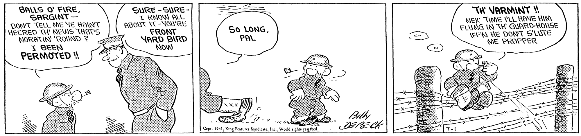 Illustration OCR: BALLS O' FIRESARGINT DON'T TELL ME YE HAIWT HEERED TH' NEWS THAT'S NORATIN 'ROLIND ? I BEEN PERMOTED !! SURE -SURE I KNOW ALL ABOUT IT -YOU'RE FRONT YARD BIRD NOW TH' VARMINT ! NEX TIME 'LL HAVE HIM FLUNG IN TH' GUARD-HOUSE (FF'N HE DONT S'LUTE ME PRAPPER So LONGPAL Billy JERECH | Copt. 1941World rights seeNed. 7-1 BALLS O' FIRESARGINT DON'T TELL ME YE HAIWT HEERED TH' NEWS THAT'S NORATIN 'ROLIND ? I BEEN PERMOTED !! SURE -SURE I KNOW ALL ABOUT IT -YOU'RE FRONT YARD BIRD NOW TH' VARMINT ! NEX TIME 'LL HAVE HIM FLUNG IN TH' GUARD-HOUSE (FF'N HE DONT S'LUTE ME PRAPPER So LONGPAL Billy JERECH | Copt. 1941Kang Peatues SyndicateWorld rights seeNed. 7-1