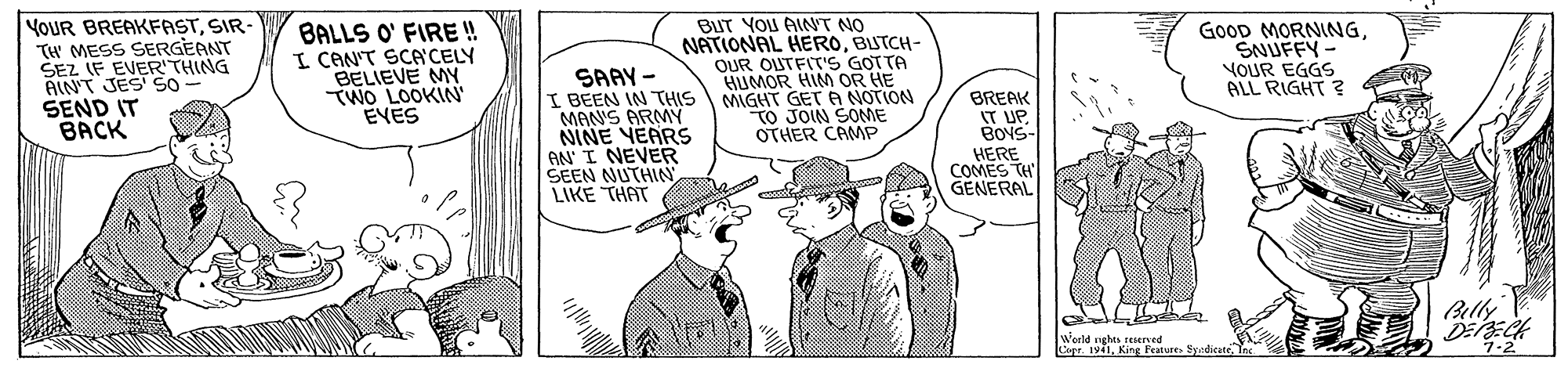 Conversation OCR: YOUR BREAKFASTSIR- TH MESS SERGEANT SEZ IF EVER'THING AINT JES So SEND IT BACK BALLS O' FIRE!! I CAN'T SCA'CELY BELIEVE MY TWO LOOKIN EVES SAAY - I BEEN IN THIS MANS ARMY NINE YEARS AN I NEVER SEEN NUTHIN LIKE THAT BUT YOU AINT NO NATIONAL HEROBUTCH- OUR OUTFIT'S GOTTA HUMOR HIM OR HE MIGHT GET A NOTION TO JOIN SONE OTHER CAMP BREAK IT UP BOVS- HERE COMES TH GENERAL GoOD MORNINGSNUFFY - VOUR EGGS ALL RIGHT ? Belly World ughes reerved Lar 1v1King Fraturt Sydicate YOUR BREAKFASTSIR- TH MESS SERGEANT SEZ IF EVER'THING AINT JES So SEND IT BACK BALLS O' FIRE!! I CAN'T SCA'CELY BELIEVE MY TWO LOOKIN EVES SAAY - I BEEN IN THIS MANS ARMY NINE YEARS AN I NEVER SEEN NUTHIN LIKE THAT BUT YOU AINT NO NATIONAL HEROBUTCH- OUR OUTFIT'S GOTTA HUMOR HIM OR HE MIGHT GET A NOTION TO JOIN SONE OTHER CAMP BREAK IT UP BOVS- HERE COMES TH GENERAL GoOD MORNINGSNUFFY - VOUR EGGS ALL RIGHT ? Belly World ughes reerved Lar 1v1King Fraturt Sydicate