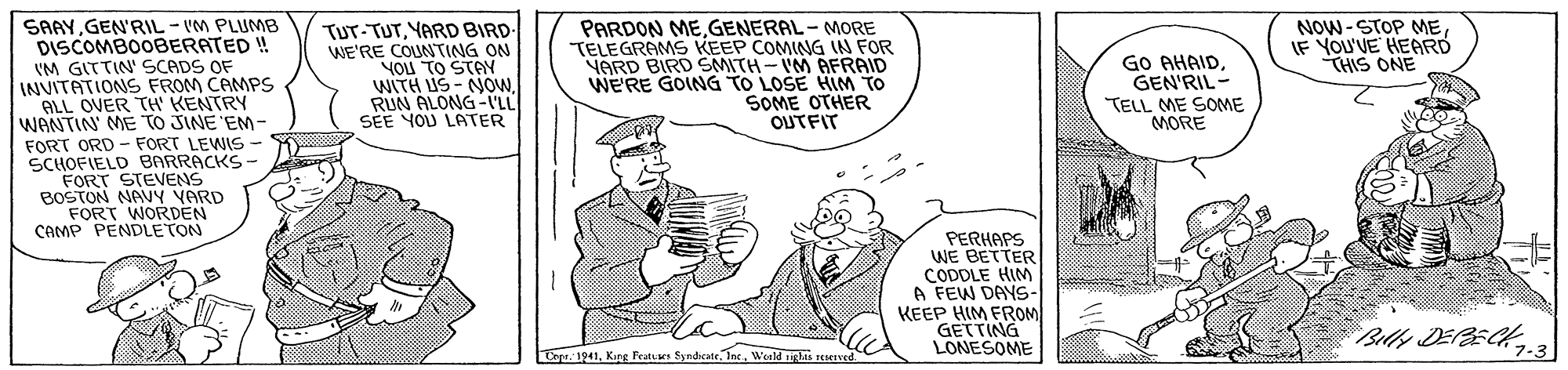 Art OCR: SAAYGEN'RIL - VM PLUMB DISCOMBOOBERATED ! VM GITTIN' SCADS OF INVITATIONS FROM CAMPS ALL OVER TH' KENTRY - TUT-TUTYARD BIRD WE'RE COUNTING ON YOU TO STAY WITH US - NOWRUN ALONG-'LL SEE YOU LATER PARDON MEGENERAL - MORE TELEGRAMS KEEP COMING N FOR VARD BIRD SMITH-VM AFRAID WERE GOING TO LOSE HIM TO SOME OTHER OUTFIT NOW-STOP MEIF YOU'VE HEARD THIS ONE GO AHAIDGEN'RIL- TELL ME SOME MORE WANTIN' ME TO JINE'EM FORT ORD - FORT LEWIS- SCHOFIELD BARRACKS - FORT STEVENS BOSTON NAVY VARD FORT WORDEN CAMP PENDLETON PERHAPS WE BETTER CODDLE HIM A FEW DAYSs- KEEP HIM FROM GETTING LONESOME Billy DEPBECK3 Crpe. 1941Int. Weald shs TeeIved. SAAYGEN'RIL - VM PLUMB DISCOMBOOBERATED ! VM GITTIN' SCADS OF INVITATIONS FROM CAMPS ALL OVER TH' KENTRY - TUT-TUTYARD BIRD WE'RE COUNTING ON YOU TO STAY WITH US - NOWRUN ALONG-'LL SEE YOU LATER PARDON MEGENERAL - MORE TELEGRAMS KEEP COMING N FOR VARD BIRD SMITH-VM AFRAID WERE GOING TO LOSE HIM TO SOME OTHER OUTFIT NOW-STOP MEIF YOU'VE HEARD THIS ONE GO AHAIDGEN'RIL- TELL ME SOME MORE WANTIN' ME TO JINE'EM FORT ORD - FORT LEWIS- SCHOFIELD BARRACKS - FORT STEVENS BOSTON NAVY VARD FORT WORDEN CAMP PENDLETON PERHAPS WE BETTER CODDLE HIM A FEW DAYSs- KEEP HIM FROM GETTING LONESOME Billy DEPBECK3 Crpe. 1941Kig Featues SyndeateInt. Weald shs TeeIved.