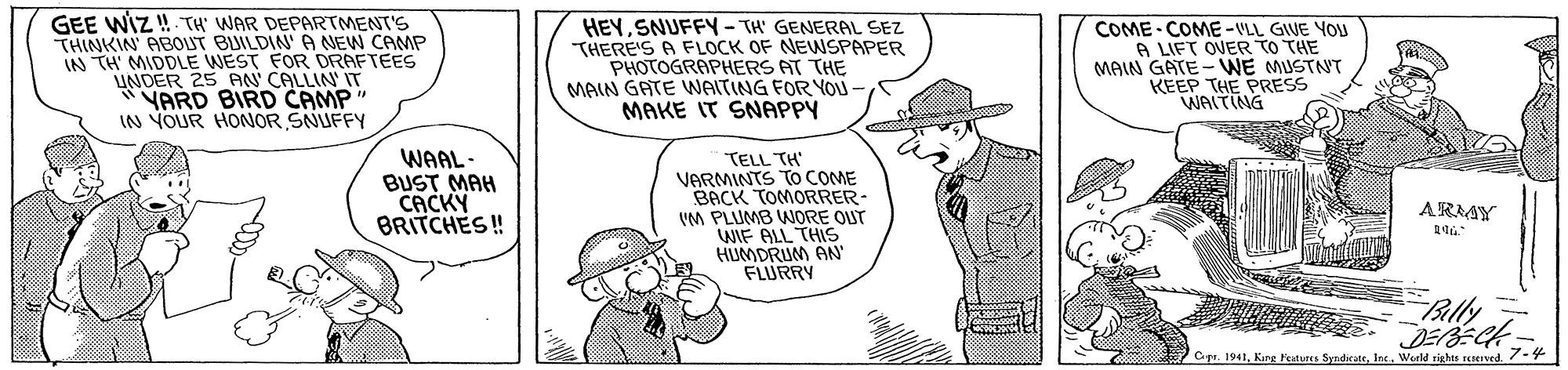 Organism OCR: GEE WIZ! TH WAR DEPARTMENT'S THINKIN ABOUT BUILDIN A NEW CAMP IN TH' MIDDLE WEST FOR DRAFTEES LINDER 25 AN CALLIN' IT YARD BIRD CAMP" IN YOUR HONOR SNUFFY HEYSNUFFY - TH' GENERAL SEZ THERE'S A FLOCK OF NEWSPAPER PHOTOGRAPHERS AT THE MAIN GATE WAITING FOR YOU- MAKE IT SNAPPY COME COME-VLL GIVE YOU A LIFT OVER TO THE MAIN GATE - WE MUSTNT KEEP THE PRESS WAITING WAAL- BUST MAH CACKY BRITCHES ! TELL TH' VARMINTS To COME BACK TOMORRER- VM PLUMB WORE QUT WIF ALL THIS HUMDRUM AN FLURRY ARAY Bally Cpr. 1941Werld rights reved 7- GEE WIZ! TH WAR DEPARTMENT'S THINKIN ABOUT BUILDIN A NEW CAMP IN TH' MIDDLE WEST FOR DRAFTEES LINDER 25 AN CALLIN' IT YARD BIRD CAMP" IN YOUR HONOR SNUFFY HEYSNUFFY - TH' GENERAL SEZ THERE'S A FLOCK OF NEWSPAPER PHOTOGRAPHERS AT THE MAIN GATE WAITING FOR YOU- MAKE IT SNAPPY COME COME-VLL GIVE YOU A LIFT OVER TO THE MAIN GATE - WE MUSTNT KEEP THE PRESS WAITING WAAL- BUST MAH CACKY BRITCHES ! TELL TH' VARMINTS To COME BACK TOMORRER- VM PLUMB WORE QUT WIF ALL THIS HUMDRUM AN FLURRY ARAY Bally Cpr. 1941Kurg Fetures SyndicateWerld rights reved 7-