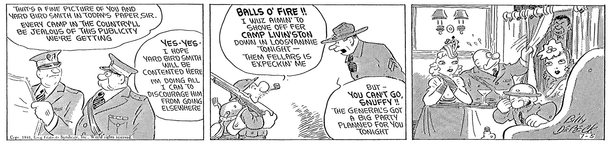 Art OCR: THAT'S A FINE PICTURE OF YOU AND VARD BIRD SMITH IN TODAV'S PAPER SIR. EVERY CAMP IN THE COUNTRY'LL BE JEALOUS OF THIS PUBLICITY WE'RE GETTING BALLS O' FIRE ! I WUZ AIMIN' TO SHOVE OFF FER CAMP LIVIN'STON DOWN IN LOOSYANNIE TONIGHT- THEM FELLARS IS EXPECKIN ME YES-YES- I HOPE YARD BIRD SMITH WILL BE CONTENTED HERE VM DOING ALL I CAN TO DISCOURAGE HIM FROM GOING ELSEWHERE BUT - YOU CANT GOSNUFFY! THE GENERAL'S GOT A BIG PARTY PLANNED FOR YOU TONIGHT Cp 1941s fea Sundu THAT'S A FINE PICTURE OF YOU AND VARD BIRD SMITH IN TODAV'S PAPER SIR. EVERY CAMP IN THE COUNTRY'LL BE JEALOUS OF THIS PUBLICITY WE'RE GETTING BALLS O' FIRE ! I WUZ AIMIN' TO SHOVE OFF FER CAMP LIVIN'STON DOWN IN LOOSYANNIE TONIGHT- THEM FELLARS IS EXPECKIN ME YES-YES- I HOPE YARD BIRD SMITH WILL BE CONTENTED HERE VM DOING ALL I CAN TO DISCOURAGE HIM FROM GOING ELSEWHERE BUT - YOU CANT GOSNUFFY! THE GENERAL'S GOT A BIG PARTY PLANNED FOR YOU TONIGHT Cp 1941s fea Sundu