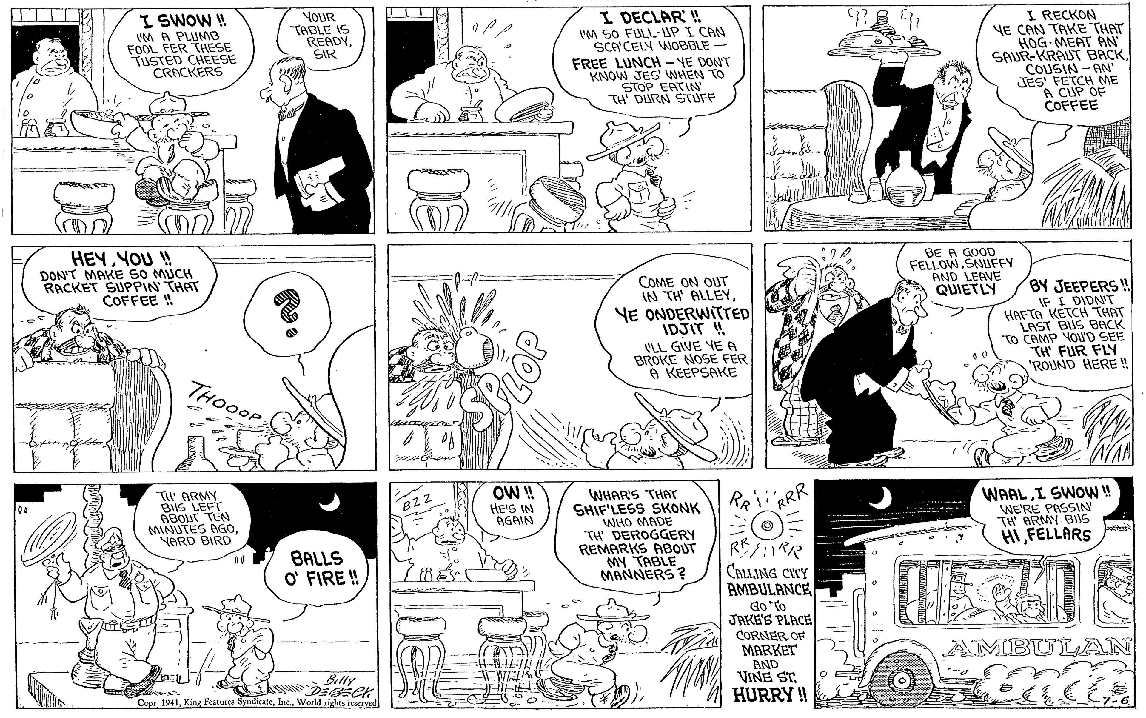 Art OCR: I SWOW ! VM A PLUMB FOOL FER THESE TUSTED CHEESE CRACKERS I DECLAR ! IM SO FULL-UP I CAN SCA'CELY WOBBLE FREE LUNCH - YE DON'T KNOW JES' WHEN TO STOP EATIN TH' DURN STUFF I RECKON YE CAN TAKE THAT HOG- MEAT AN SAUR-KRAUT BACK COUSIN -AN JES' FETCH ME A CUP OF COFFEE YOUR TABLE IS READYSIR HEYYOU ! DON'T MAKE SO MUCH RACKET SUPPIN' THAT COFFEE ! BE A GOOD FELLOWSNUFFY AND LEAVE QUIETLY COME ON OUT IN TH' ALLEYYE ONDERWITTED IDJIT ! (LL GIVE YE A BROKE NOSE FER A KEEPSAKE BY JEEPERS ! IF I DIDNT HAFTA KETCH THAT LAST BUS BACK TO CAMP YOU'D SEE TH' FUR FLY 'ROUND HERE ! THOOOP OW ! HE'S IN AGAIN WHAR'S THAT SHIF'LESS SKONK WHO MADE TH DEROGGERY REMARKS ABOUT MY TABLE MANNERS ? WAALI SWOW! WE'RE PASSIN TH' ARMY BUS HI FELLARS TH ARMY BuS LEFT RRR BZZ ABO TEN MINUTES AGOYARD BIRD RE:RR BALLS O' FIRE ! CALLING CITY AMBULANCE do To JAKE'S PLACE CORNER OF MARKET AND VINE ST. HURRY ! AMBULAN Billy Cope 1941World rights teserved DE I SWOW ! VM A PLUMB FOOL FER THESE TUSTED CHEESE CRACKERS I DECLAR ! IM SO FULL-UP I CAN SCA'CELY WOBBLE FREE LUNCH - YE DON'T KNOW JES' WHEN TO STOP EATIN TH' DURN STUFF I RECKON YE CAN TAKE THAT HOG- MEAT AN SAUR-KRAUT BACK COUSIN -AN JES' FETCH ME A CUP OF COFFEE YOUR TABLE IS READYSIR HEYYOU ! DON'T MAKE SO MUCH RACKET SUPPIN' THAT COFFEE ! BE A GOOD FELLOWSNUFFY AND LEAVE QUIETLY COME ON OUT IN TH' ALLEYYE ONDERWITTED IDJIT ! (LL GIVE YE A BROKE NOSE FER A KEEPSAKE BY JEEPERS ! IF I DIDNT HAFTA KETCH THAT LAST BUS BACK TO CAMP YOU'D SEE TH' FUR FLY 'ROUND HERE ! THOOOP OW ! HE'S IN AGAIN WHAR'S THAT SHIF'LESS SKONK WHO MADE TH DEROGGERY REMARKS ABOUT MY TABLE MANNERS ? WAALI SWOW! WE'RE PASSIN TH' ARMY BUS HI FELLARS TH ARMY BuS LEFT RRR BZZ ABO TEN MINUTES AGOYARD BIRD RE:RR BALLS O' FIRE ! CALLING CITY AMBULANCE do To JAKE'S PLACE CORNER OF MARKET AND VINE ST. HURRY ! AMBULAN Billy Cope 1941King Features SyndicateWorld rights teserved DE