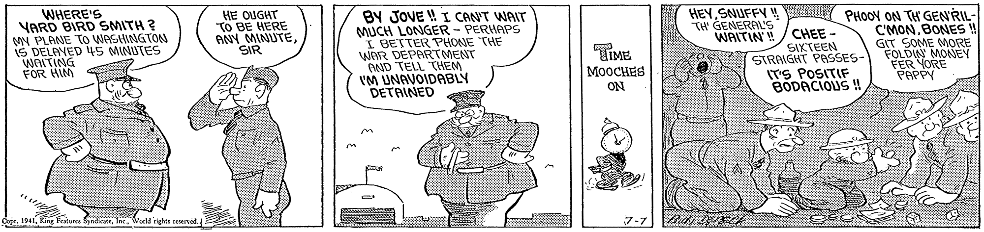 Sleeve OCR: WHERE'S YARD BIRD SMITH ? MY PLANE TO WASHINGTON IS DELAYED 4S MINUTES WAITING FOR HIM BY JOVE ! I CAN'T WAIT MUCH LONGER - PERHAPS I BETTER PHONE THE WAR DEPARTMENT AND TELL THEM I'M UNAVOIDABLY DETAINED HEYSNUFFY ! TH' GENERALS WAITIN'! PHOOY ON TH GENRIL- C'MONBONES ! GIT SOME MORE FOLDIN MONEY FER YORE PAPPY HE OUGHT TO BE HERE ANY MINUTESIR CHEE - SIKTEEN STRAIGHT PASSES- ITS POSITIF BODACIOUS ! TIME MOOCHES ON Copr. 1941Woeld rights sesened. 7-7 WHERE'S YARD BIRD SMITH ? MY PLANE TO WASHINGTON IS DELAYED 4S MINUTES WAITING FOR HIM BY JOVE ! I CAN'T WAIT MUCH LONGER - PERHAPS I BETTER PHONE THE WAR DEPARTMENT AND TELL THEM I'M UNAVOIDABLY DETAINED HEYSNUFFY ! TH' GENERALS WAITIN'! PHOOY ON TH GENRIL- C'MONBONES ! GIT SOME MORE FOLDIN MONEY FER YORE PAPPY HE OUGHT TO BE HERE ANY MINUTESIR CHEE - SIKTEEN STRAIGHT PASSES- ITS POSITIF BODACIOUS ! TIME MOOCHES ON Copr. 1941Ring Feitures SyndiateWoeld rights sesened. 7-7