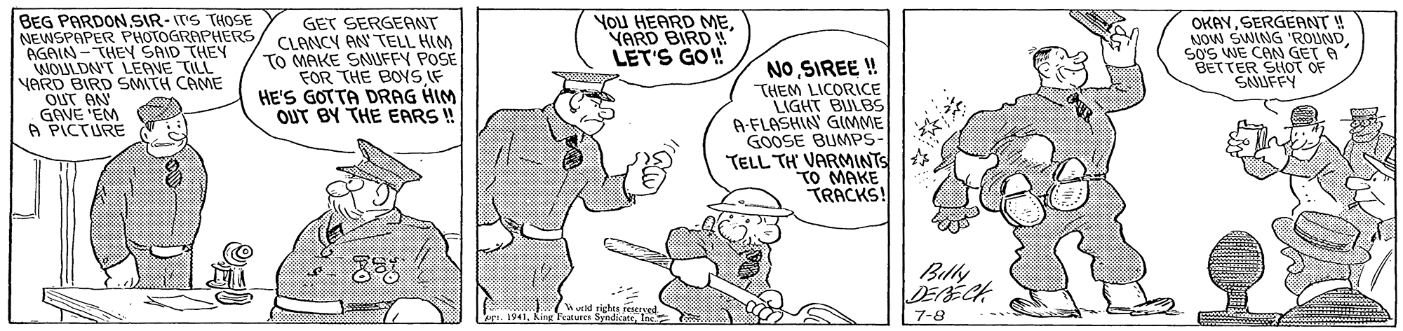 Sleeve OCR: OKAYSERGEANT ! NOW SWING 'ROUNDSOS WE CAN GET A BETTER SHOT OF SNUFFY YoU HEARD MEVARD BIRD BEG PARDON.SIR- ITS THOSE NEWSPAPER PHOTOGRAPHERS AGAIN-THE SAID THEY WOULDNT LEGVE TILL YARD BIRD SMITH CAME OUT AN GAVE EM A PICTURE GET SERGEANT CLANCY AN TELL HIM TO MAKE SNIUFFY POSE FOR THE BOYS IF HE'S GOTTA DRAG HIM OUT BY THE EARS ! LET'S GO! NOSIREE ! THEM LICORICE LIGHT BULBS A-FLASHIN' GIMME GOOSE BUMPS- TELL TH' VARMINTS TO MAKE TRACKS! Billy DEBÉCH 1. 19417-8 OKAYSERGEANT ! NOW SWING 'ROUNDSOS WE CAN GET A BETTER SHOT OF SNUFFY YoU HEARD MEVARD BIRD BEG PARDON.SIR- ITS THOSE NEWSPAPER PHOTOGRAPHERS AGAIN-THE SAID THEY WOULDNT LEGVE TILL YARD BIRD SMITH CAME OUT AN GAVE EM A PICTURE GET SERGEANT CLANCY AN TELL HIM TO MAKE SNIUFFY POSE FOR THE BOYS IF HE'S GOTTA DRAG HIM OUT BY THE EARS ! LET'S GO! NOSIREE ! THEM LICORICE LIGHT BULBS A-FLASHIN' GIMME GOOSE BUMPS- TELL TH' VARMINTS TO MAKE TRACKS! Billy DEBÉCH 1. 1941