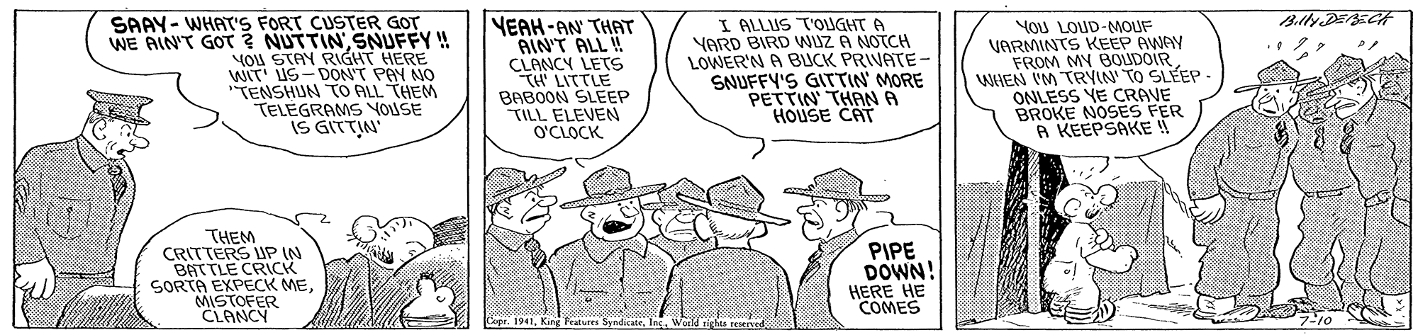 Art OCR: SAAY- WHAT'S FORT CUSTER GOT WE AIN'T GOT ? NUTTIN SNUFFY ! You STAY RIGHT HERE WIT US-DONT PAY NO TENSHUN TO ALL THEM TELEGRAMS YOUSE IS GITTIN YEAH-AN THAT AIN'T ALL ! CLANCY LETS TH LITTLE BABOON SLEEP TILL ELEVEN O'CLOCK I ALLUS T'OUGHT A YARD BIRD WUZ A NOTCH LOWER'N A BUCK PRIVATE- SNUFFY'S GITTIN' MORE PETTIN THANA HOUSE CAT YOU LOUD-MOUF VARMINTS KEEP AWAY FROM MY BOUDOIR WHEN IM TRYIN' TO SLÉEP ONLESS YE CRAVE BROKE NOSES FER A KEEPSAKE ! THEM CRITTERS UP IN BATTLE CRICK SORTA EXPECK MEMISTOFER CLANCY PIPE DOWN! HERE HE COMES Ing. World rights reerved SAAY- WHAT'S FORT CUSTER GOT WE AIN'T GOT ? NUTTIN SNUFFY ! You STAY RIGHT HERE WIT US-DONT PAY NO TENSHUN TO ALL THEM TELEGRAMS YOUSE IS GITTIN YEAH-AN THAT AIN'T ALL ! CLANCY LETS TH LITTLE BABOON SLEEP TILL ELEVEN O'CLOCK I ALLUS T'OUGHT A YARD BIRD WUZ A NOTCH LOWER'N A BUCK PRIVATE- SNUFFY'S GITTIN' MORE PETTIN THANA HOUSE CAT YOU LOUD-MOUF VARMINTS KEEP AWAY FROM MY BOUDOIR WHEN IM TRYIN' TO SLÉEP ONLESS YE CRAVE BROKE NOSES FER A KEEPSAKE ! THEM CRITTERS UP IN BATTLE CRICK SORTA EXPECK MEMISTOFER CLANCY PIPE DOWN! HERE HE COMES Ing. World rights reerved