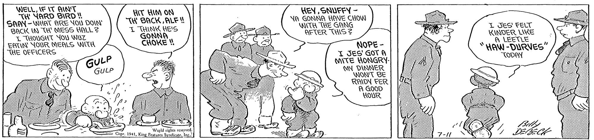 Font OCR: WELLIF IT AIN'T TH YARD BIRD ! SAAY-WHAT ARE YOU DOIN BACK IN TH' MESS HALL ? I THOUGHT YOU WUZ EATIN YOUR MEALS WITH THE OFFICERS HIT HIM ON TH BACKALF ! I THINK HEIS GONNA CHOKE ! HEYSNUFFY - YA GONNA HAVE CHOW WITH THE GANG AFTER THIS? I JES' FELT KINDER LIKE A LEETLE "HAW-DURVES" TODAY NOPE - I JES' GOT A MITE HONGRY- MN DINNER WON'T BÉ RAIDY FER A GOOD HOUR GULP GULP Copr. 1941Inc. Billy 7-11 WELLIF IT AIN'T TH YARD BIRD ! SAAY-WHAT ARE YOU DOIN BACK IN TH' MESS HALL ? I THOUGHT YOU WUZ EATIN YOUR MEALS WITH THE OFFICERS HIT HIM ON TH BACKALF ! I THINK HEIS GONNA CHOKE ! HEYSNUFFY - YA GONNA HAVE CHOW WITH THE GANG AFTER THIS? I JES' FELT KINDER LIKE A LEETLE "HAW-DURVES" TODAY NOPE - I JES' GOT A MITE HONGRY- MN DINNER WON'T BÉ RAIDY FER A GOOD HOUR GULP GULP Copr. 1941King Fid rights reaeyvedInc. Billy 7-11