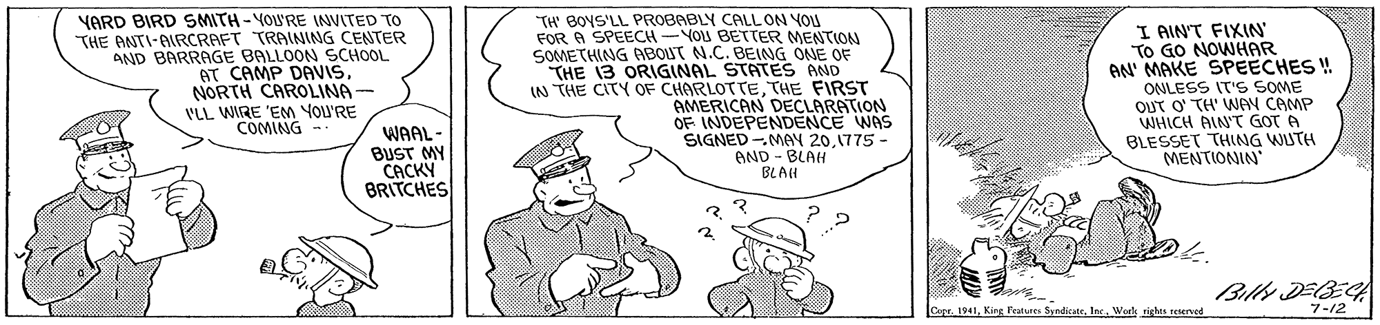 Font OCR: YARD BIRD SMITH-YOU'RE INVITED TO THE ANTI-AIRCRAFT TRAINING CENTER AND BARRAGE BALLOON SCHOOL AT CAMP DAVISNORTH CAROLINA- VLL WIRE 'EM YOU'RE COMING - TH' BOYS'LL PROBABLY CALL ON YOU FOR A SPEECH-YOU BETTER MENTION SOMETHING ABOUT N.C. BEING ONE OF THE 13 ORIGINAL STATES AND IN THE CITY OF CHARLOTTETHE FIRST AMERICAN DECLARATION OF INDEPENDENCE WAS SIGNED -MAY 201775 - AND - BLAH I AIN'T FIXIN TO GO NOWHAR AN' MAKE SPEECHES ! ONLESS IT'S SOME OUT O' TH' WAY CAMP WHICH AIN'T GOT A BLESSET THING WUTH MENTIONIN WAAL- BUST MY CACKY BRITCHES BLAH Billy DEBE CopeInc Wote rights teterved 7-12 YARD BIRD SMITH-YOU'RE INVITED TO THE ANTI-AIRCRAFT TRAINING CENTER AND BARRAGE BALLOON SCHOOL AT CAMP DAVISNORTH CAROLINA- VLL WIRE 'EM YOU'RE COMING - TH' BOYS'LL PROBABLY CALL ON YOU FOR A SPEECH-YOU BETTER MENTION SOMETHING ABOUT N.C. BEING ONE OF THE 13 ORIGINAL STATES AND IN THE CITY OF CHARLOTTETHE FIRST AMERICAN DECLARATION OF INDEPENDENCE WAS SIGNED -MAY 201775 - AND - BLAH I AIN'T FIXIN TO GO NOWHAR AN' MAKE SPEECHES ! ONLESS IT'S SOME OUT O' TH' WAY CAMP WHICH AIN'T GOT A BLESSET THING WUTH MENTIONIN WAAL- BUST MY CACKY BRITCHES BLAH Billy DEBE CopeKing Peatures SyndicateInc Wote rights teterved 7-12