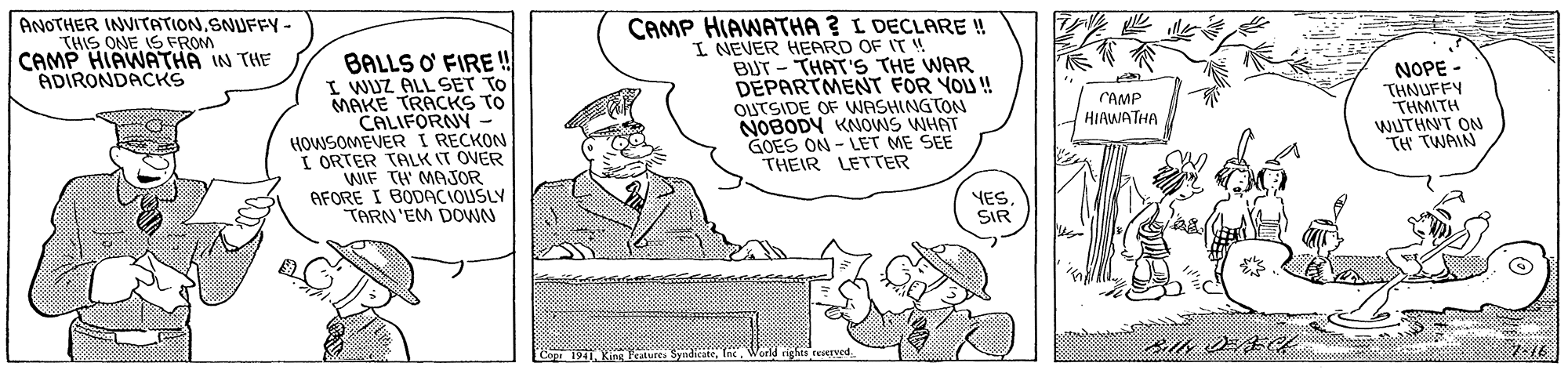 Art OCR: CAMP HIAWATHA ? L DECLARE ! I NEVER HEPARD OF IT ! BUT - THAT'S THE WAR DEPARTMENT FOR YOU ! OUTSIDE OF WNASHINGTON NOBODY KNOWS WHAT GOES ON - LET ME SEE THEIR LETTER ANOTHER INVITATIONSNUFFY- THIS ONE IS FROM CAMP HIAWATHA IN THE ADIRONDACKS BALLS O FIRE!! I WUZ ALL SET TO MAKE TRACKS TO CALIFORNY - HOWSOMEVER I RECKON I ORTER TALK IT OVER WIF TH MAJOR AFORE I BODACIOUSLY TARN'EM DOWN NOPE - THNUFFY THMITH WUTHNT ON TH TWAIN CAMP HIAWATHA YES. SIR 1941CAMP HIAWATHA ? L DECLARE ! I NEVER HEPARD OF IT ! BUT - THAT'S THE WAR DEPARTMENT FOR YOU ! OUTSIDE OF WNASHINGTON NOBODY KNOWS WHAT GOES ON - LET ME SEE THEIR LETTER ANOTHER INVITATIONSNUFFY- THIS ONE IS FROM CAMP HIAWATHA IN THE ADIRONDACKS BALLS O FIRE!! I WUZ ALL SET TO MAKE TRACKS TO CALIFORNY - HOWSOMEVER I RECKON I ORTER TALK IT OVER WIF TH MAJOR AFORE I BODACIOUSLY TARN'EM DOWN NOPE - THNUFFY THMITH WUTHNT ON TH TWAIN CAMP HIAWATHA YES. SIR 1941King Peatures Syndicate