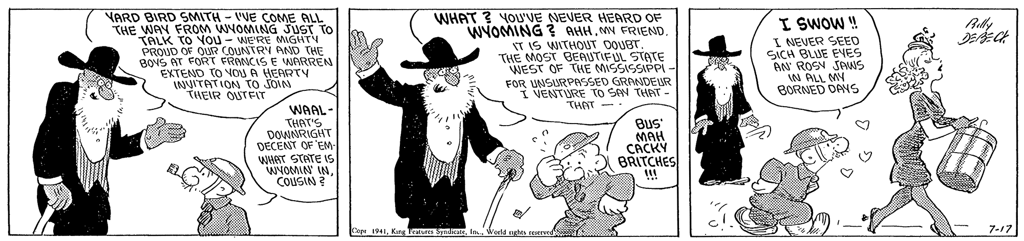 Fictional character OCR: YARD BIRD SMITH - VVE COME ALL THE WAY FROM WYOMING JUST TO TALK TO You - WE'RE MIGHTY PROUD OF OUR COUNTRY AND THE BONS AT FORT FRONCIS E WARREN EXTEND TO VON A HEARTY INVITATION TO JOIN THEIR OUTFIT WHAT ? YOU'VE NEVER HEARD OF WYOMING ? AHH. MY FRIEND. IT IS WITHOUT OQUBT THE MOST BEAUTIFUL STATE WEST OF THE MISSISSIPPI - FOR UNSURPASSED GRANDEUR I VENTURE TO SAN THAT THAT I SWOW ! I NEVER SEED SICH BLJE EES AN ROSY SAWS IN ALL MY BORNED DAYS Aully WAAL- THAT'S DOWNRIGHT DECENT OF 'EM- WHAT STATE IS WYOMIN INCOUSIN ? BuS MAH CACKY BRITCHES !!! Cope 1941Werld nghts reservrd 7-17 YARD BIRD SMITH - VVE COME ALL THE WAY FROM WYOMING JUST TO TALK TO You - WE'RE MIGHTY PROUD OF OUR COUNTRY AND THE BONS AT FORT FRONCIS E WARREN EXTEND TO VON A HEARTY INVITATION TO JOIN THEIR OUTFIT WHAT ? YOU'VE NEVER HEARD OF WYOMING ? AHH. MY FRIEND. IT IS WITHOUT OQUBT THE MOST BEAUTIFUL STATE WEST OF THE MISSISSIPPI - FOR UNSURPASSED GRANDEUR I VENTURE TO SAN THAT THAT I SWOW ! I NEVER SEED SICH BLJE EES AN ROSY SAWS IN ALL MY BORNED DAYS Aully WAAL- THAT'S DOWNRIGHT DECENT OF 'EM- WHAT STATE IS WYOMIN INCOUSIN ? BuS MAH CACKY BRITCHES !!! Cope 1941Kung Teatures SyniateWerld nghts reservrd 7-17