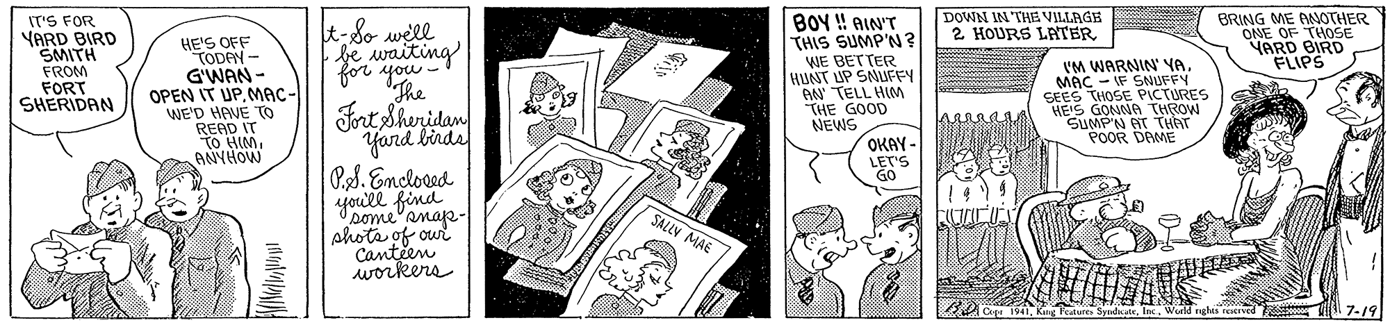 Comic book OCR: DOWN IN THE VILLAGE 2 HOURS LATER BOY ! AIN'T THIS SUMP'N? WE BETTER HUNT UP SNUFFY AN TELL HIM "THE GOOD NEWS BRING ME ANOTHER ONE OF THOSE VARD BIRD FLIPS IT'S FOR YARD BIRD SMITH FROM FORT SHERIDAN HE'S OFF TODAN - G'WAN - OPEN IT UP. MAC- WE'D HAVE To READ IT TO HIMANYHOW t-8o well Je waiting Fnt Shenidan Yard birda for you The 'M WARNIN' YAMAC - IF SNUFFY SEES THOSE PICTURES HE'S GONNA THROW SUMP'N AT THAT POOR DAME OKAY - LET'S GO Ps. Emcloed youll find pome'anap- phota of our Canteen workers SALLY MAE 2ou7.19 DOWN IN THE VILLAGE 2 HOURS LATER BOY ! AIN'T THIS SUMP'N? WE BETTER HUNT UP SNUFFY AN TELL HIM "THE GOOD NEWS BRING ME ANOTHER ONE OF THOSE VARD BIRD FLIPS IT'S FOR YARD BIRD SMITH FROM FORT SHERIDAN HE'S OFF TODAN - G'WAN - OPEN IT UP. MAC- WE'D HAVE To READ IT TO HIMANYHOW t-8o well Je waiting Fnt Shenidan Yard birda for you The 'M WARNIN' YAMAC - IF SNUFFY SEES THOSE PICTURES HE'S GONNA THROW SUMP'N AT THAT POOR DAME OKAY - LET'S GO Ps. Emcloed youll find pome'anap- phota of our Canteen workers SALLY MAE 2ouKug Featur Syndicate