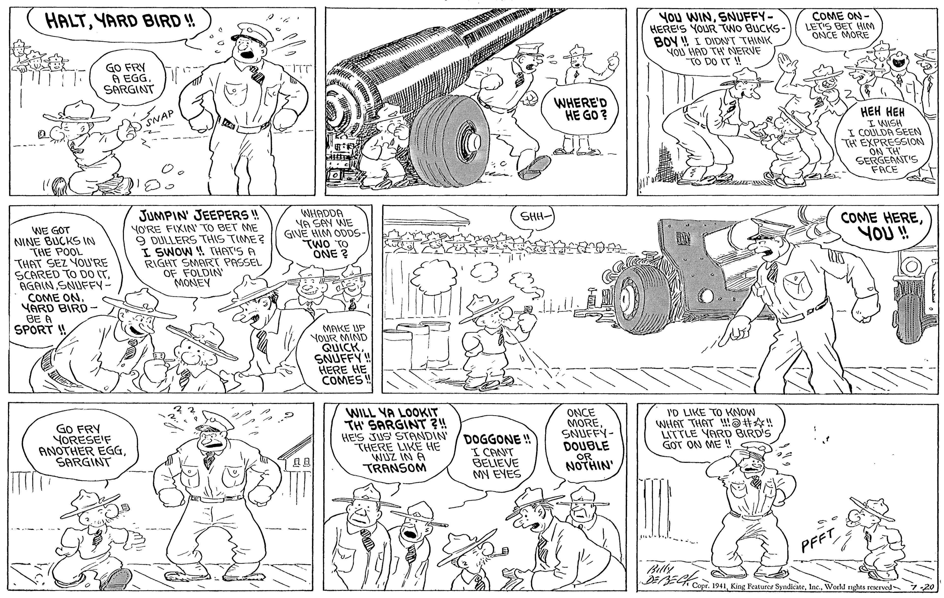 Human OCR: HALTYARD BIRD !! You WINSNUFFY- HERE'S YOUR TWO BUCKS- BOY ! I DIDNT THINK YOU HAD TH NERVE TO DO IT ! COME ON- LETIS BET HIM ONCE MORE GO FRY A EGG. ) SARGINT WAP WHERE'D HE GO ? SNAR ??? ??? I WISH I COULDA SEEN TH EXPRESSION ON TH SERGEANT'S FACE --- JUMPIN' JEEPERS ! YO'RE FIXIN' TO BET ME 9 DULLERS THIS TIME? I SWOW 4 THAT'S A RIGHT SMART PASSEL OF FOLDIN MONEY WHADDA YA SAY WE GIVE HIM ODDS- TWO TO ONE ? SHH- WE GOT NINE BUCKS IN THE POOL THAT SEZ YOU'RE SCARED TO DO ITSNUFFY- COME ON. YARD BIRD- BE A SPORT ! COME HEREYOU! MAKE UP YOUR MIND QUICKSNUFFY! HERE HE COMES ! GO FRY YORESEIF ANOTHER EGGSARGINT WILL YA LOOKIT TH' SARGINT ?! HE'S JUS' STANDIN' THERE LIKE HE WUZ IN A TRANSOM DOGGONE ! I CANT BELIEVE MY EYES ONCE MORESNUFFY- DOUBLE .OR. I'D LIKE TO KNOW WHAT THAT !a#! LITTLE YARD BIRD'S GOT ON ME ! NOTHIN' PFFT Billy Cope. 1941World rnghts reserved 7 20 HALTYARD BIRD !! You WINSNUFFY- HERE'S YOUR TWO BUCKS- BOY ! I DIDNT THINK YOU HAD TH NERVE TO DO IT ! COME ON- LETIS BET HIM ONCE MORE GO FRY A EGG. ) SARGINT WAP WHERE'D HE GO ? SNAR ??? ??? I WISH I COULDA SEEN TH EXPRESSION ON TH SERGEANT'S FACE --- JUMPIN' JEEPERS ! YO'RE FIXIN' TO BET ME 9 DULLERS THIS TIME? I SWOW 4 THAT'S A RIGHT SMART PASSEL OF FOLDIN MONEY WHADDA YA SAY WE GIVE HIM ODDS- TWO TO ONE ? SHH- WE GOT NINE BUCKS IN THE POOL THAT SEZ YOU'RE SCARED TO DO ITSNUFFY- COME ON. YARD BIRD- BE A SPORT ! COME HEREYOU! MAKE UP YOUR MIND QUICKSNUFFY! HERE HE COMES ! GO FRY YORESEIF ANOTHER EGGSARGINT WILL YA LOOKIT TH' SARGINT ?! HE'S JUS' STANDIN' THERE LIKE HE WUZ IN A TRANSOM DOGGONE ! I CANT BELIEVE MY EYES ONCE MORESNUFFY- DOUBLE .OR. I'D LIKE TO KNOW WHAT THAT !a#! LITTLE YARD BIRD'S GOT ON ME ! NOTHIN' PFFT Billy Cope. 1941King Features SyndiciteWorld rnghts reserved 7 20