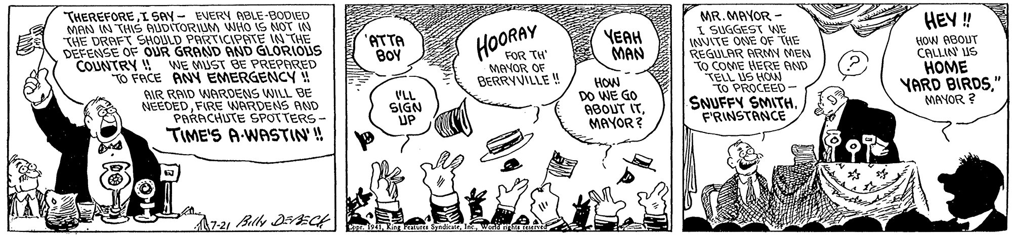 Font OCR: THEREFOREI SAY- EVERY RABLE-BODIED MAN IN THIS AUDITORIUM WHO IS NOT IN THE DRAFT SHOULD PARTICIPATE IN THE DEFENSE OF OUR GRAND AND GLORIOUS COUNTRY !! WE MUST BE PREPARED TO FACE ANY EMERGENCY ! MR. MAYOR - I SUGGEST WE INVITE ONE OF THE REGULAR ARMY MEN TO COME HERE AND TELL US HOW TO PROCEED - SNUFFY SMITHF'RINSTANCE HEY ! 'ATTA BOY HOORAY YEAH MAN FOR TH' MAYOR OF BERRYVILLE ! HOW ABOUT CALLIN' US HOME YARD BIRDS" MAYOR ? AIR RAID WARDENS WILL BE NEEDEDFIRE WARDENS AND PARACHUTE SPOTTERS - TIME'S A-WASTIN'! VLL SIGN UP HOW DO WE GO ABOUT ITMAYOR? A7-21 Belly DEAECH Co I ka SyndicateWerd THEREFOREI SAY- EVERY RABLE-BODIED MAN IN THIS AUDITORIUM WHO IS NOT IN THE DRAFT SHOULD PARTICIPATE IN THE DEFENSE OF OUR GRAND AND GLORIOUS COUNTRY !! WE MUST BE PREPARED TO FACE ANY EMERGENCY ! MR. MAYOR - I SUGGEST WE INVITE ONE OF THE REGULAR ARMY MEN TO COME HERE AND TELL US HOW TO PROCEED - SNUFFY SMITHF'RINSTANCE HEY ! 'ATTA BOY HOORAY YEAH MAN FOR TH' MAYOR OF BERRYVILLE ! HOW ABOUT CALLIN' US HOME YARD BIRDS" MAYOR ? AIR RAID WARDENS WILL BE NEEDEDFIRE WARDENS AND PARACHUTE SPOTTERS - TIME'S A-WASTIN'! VLL SIGN UP HOW DO WE GO ABOUT ITMAYOR? A7-21 Belly DEAECH Co I ka Syndicate