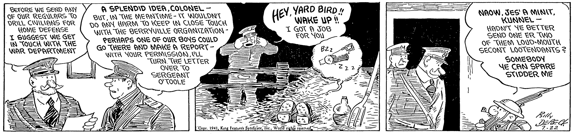 Rectangle OCR: HEYYARD BIRD! WAKE UP ! I GOT A JOB FOR YOU A SPLENDID IDEACOLONEL- BEFORE WE SEND ANY OF OUR REGULARS TO DRILL CIVILIANS FOR HOME DEFENSE I SUGGEST WE GET IN TOUCH WITH THE WAR DEPARTMENT BUTIN THE MEANTIME- IT WOULDN'T DO ANY HARM TO KEEP IN CLOSE TOUCH WITH THE BERRYVILLE ORGANIZATION - PERHAPS ONE OF OUR BOYS COULD GO THERE AND MAKE A REPORT- WITH YOUR PERMISSIONVLL TURN THE LETTER OVER TO SERGEANT O'TOOLE NAOWKUNNEL - HADNT YE BETTER SEND ONE ER TWO OF THEM LOUD-MOUTH SECONT LOOTENDANTS ? SOMEBODY YE CAN SPARE STIDDER ME B2 Cope. 1941World si riened 7-22 HEYYARD BIRD! WAKE UP ! I GOT A JOB FOR YOU A SPLENDID IDEACOLONEL- BEFORE WE SEND ANY OF OUR REGULARS TO DRILL CIVILIANS FOR HOME DEFENSE I SUGGEST WE GET IN TOUCH WITH THE WAR DEPARTMENT BUTIN THE MEANTIME- IT WOULDN'T DO ANY HARM TO KEEP IN CLOSE TOUCH WITH THE BERRYVILLE ORGANIZATION - PERHAPS ONE OF OUR BOYS COULD GO THERE AND MAKE A REPORT- WITH YOUR PERMISSIONVLL TURN THE LETTER OVER TO SERGEANT O'TOOLE NAOWJES' A MINITKUNNEL - HADNT YE BETTER SEND ONE ER TWO OF THEM LOUD-MOUTH SECONT LOOTENDANTS ? SOMEBODY YE CAN SPARE STIDDER ME B2 Cope. 1941Kang teture SyndiciteWorld si riened 7-22