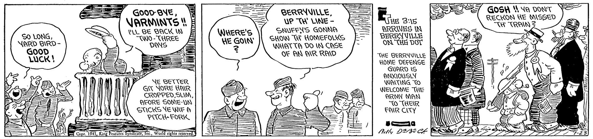 Finger OCR: GOOD-BVE VARMINTS ! I'LL BE BACK IN TWO-THREE DAYS BERRYVILLEUP TH' LINE - SNUFFY'S GONNA SHOW TH HOMEFOLKS WHAT TA DO IN CASE OF AN AIR RAID THE 3:15 BRRIVES IN BERRYVILLE ON THE DOT GOSH ! YA DONT RECKON HE MISSED TH TRAIN ? WHERE'S HE GOIN SO LONGYARD BIRD- GOOD LUCK! NE BETTER GIT YORE HAIR CROPPEDAFORE SOME-UN STICKS YE WIF A PITCH-FORK THE BERRYVILLE HOME DEFENSE GUARD IS ANXIOUSLY WAITING TO WELCOME THE ARMY MAN TO THEIR FAIR CITY Copr. 1941World rights reserved GOOD-BVE VARMINTS ! I'LL BE BACK IN TWO-THREE DAYS BERRYVILLEUP TH' LINE - SNUFFY'S GONNA SHOW TH HOMEFOLKS WHAT TA DO IN CASE OF AN AIR RAID THE 3:15 BRRIVES IN BERRYVILLE ON THE DOT GOSH ! YA DONT RECKON HE MISSED TH TRAIN ? WHERE'S HE GOIN SO LONGYARD BIRD- GOOD LUCK! NE BETTER GIT YORE HAIR CROPPEDAFORE SOME-UN STICKS YE WIF A PITCH-FORK THE BERRYVILLE HOME DEFENSE GUARD IS ANXIOUSLY WAITING TO WELCOME THE ARMY MAN TO THEIR FAIR CITY Copr. 1941King Teatur SyndkateWorld rights reserved