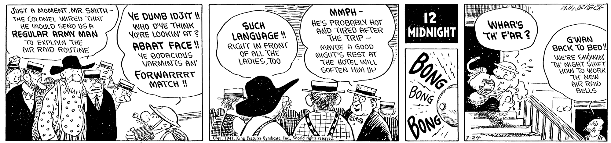 Illustration OCR: JUST A MOMENTMR. SMITH THE COLONEL WIRED THAT HE WOULD SEND US A REGULAR ARMY MAN TO EXPLAIN "THE AIR RAID ROUTINE MMPH - YE DUMB IDJIT! WHO D'YE THINK YO'RE LOOKIN' AT ? ABAAT FACE !! HE'S PROBABLY H?T AND TIRED AFTER THE TRIP- 12 MIDNIGHT WHAR'S TH F'AR ? SUCH LANGUAGE ! RIGHT IN FRONT OF ALL THE LADIESTOO G'WAN BACK TO BED! WE'RE SHÓWIN TH' NIGHT SHF HOW TO WORK TH NEW AIR RAID BELLS MAYBE A GOOD NIGHT'S REST AT THE HOTEL WILL SOFTEN HIM UP BONG VE BODACIOUS VARMINTS AN FORWARRRT MATCH ! BONG BONG SyndcateWorld r JUST A MOMENTMR. SMITH THE COLONEL WIRED THAT HE WOULD SEND US A REGULAR ARMY MAN TO EXPLAIN "THE AIR RAID ROUTINE MMPH - YE DUMB IDJIT! WHO D'YE THINK YO'RE LOOKIN' AT ? ABAAT FACE !! HE'S PROBABLY H?T AND TIRED AFTER THE TRIP- 12 MIDNIGHT WHAR'S TH F'AR ? SUCH LANGUAGE ! RIGHT IN FRONT OF ALL THE LADIESTOO G'WAN BACK TO BED! WE'RE SHÓWIN TH' NIGHT SHF HOW TO WORK TH NEW AIR RAID BELLS MAYBE A GOOD NIGHT'S REST AT THE HOTEL WILL SOFTEN HIM UP BONG VE BODACIOUS VARMINTS AN FORWARRRT MATCH ! BONG BONG SyndcateWorld r