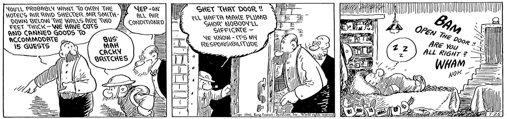Rectangle OCR: YOU'LL PROBABLY WANT TO OKAY THE HOTEL'S AIR RAID SHELTER MR SMITH- DOWN BELOW THE WALLS ARE TWO FEET THICK-WE HAVE COTS AND CANNED GOODS TO ACCOMMODATE 15 GUESTS YEP-AN SHET THAT DOOR ! BAM OPEN THE DOOR ! ALL AIR VLL HAFTA MAKE PLUMB SHOR' NOBODY'LL SIFFICATE - CONDITIONED YE KNOW - (T'S MY RESPONSIBILITUDE BuS MAH CÁCKY BRITCHES ARE YOu ALL RIGHT ? WHAM NOK pr 1941Wond Tig 726 • • .. YOU'LL PROBABLY WANT TO OKAY THE HOTEL'S AIR RAID SHELTER MR SMITH- DOWN BELOW THE WALLS ARE TWO FEET THICK-WE HAVE COTS AND CANNED GOODS TO ACCOMMODATE 15 GUESTS YEP-AN SHET THAT DOOR ! BAM OPEN THE DOOR ! ALL AIR VLL HAFTA MAKE PLUMB SHOR' NOBODY'LL SIFFICATE - CONDITIONED YE KNOW - (T'S MY RESPONSIBILITUDE BuS MAH CÁCKY BRITCHES ARE YOu ALL RIGHT ? WHAM NOK pr 1941King Feature. SyndicateWond Tig 726 • • ..