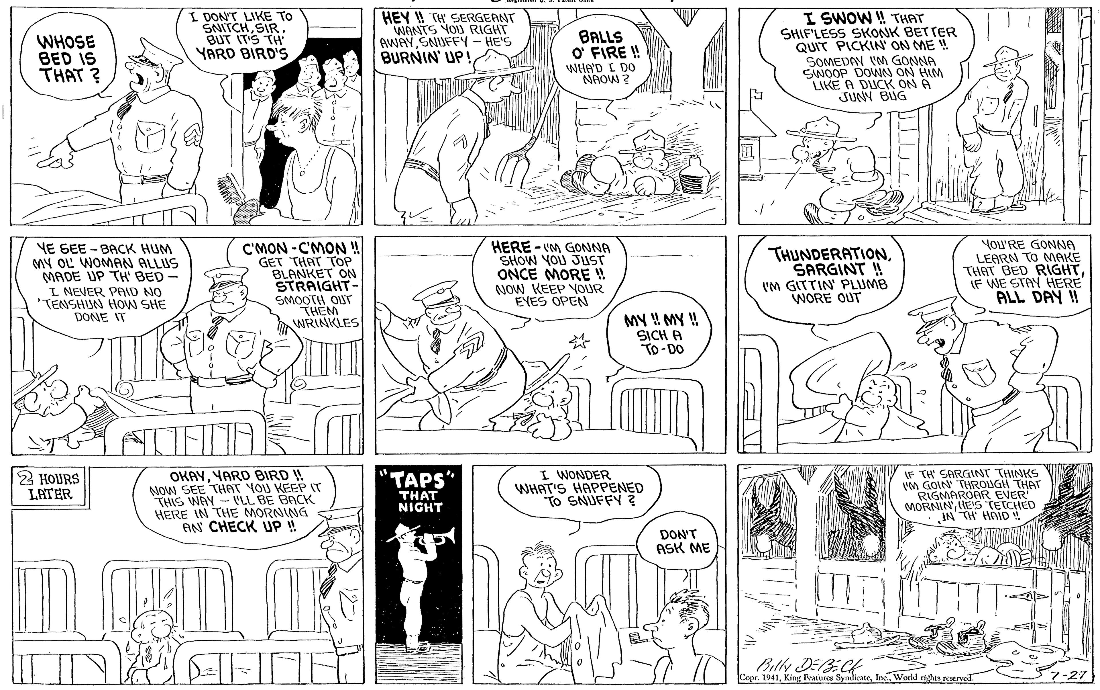 Style OCR: WHOSE BED IS THAT ? I DONT LIKE TO SNITCHBUT IT'S TH YARD BIRD'S HEY ! TH SERGEANT WANTS YOU RIGHT AWAY SNUFFY - HE'S BURNIN UP! BALLS O' FIRE ! WHA'D I DO NAOW ? I SWOW ! THAT SHIF'LESS SKONK BETTER QUIT PICKIN' ON ME ! SOMEDAN VM GONNA SWOOP DOWN ON HIM LIKE A DUCK ON A JUNY BUG C'MON -C'MON ! GET THAT TOP BLANKET ON STRAIGHT- SMOOTH OUT THEM WRINKLES HERE - VM GONNA SHOW YOU JUST ONCE MORE ! NOW KEEP VOUR EYES OPEN YoU'RE GONNA LEARN TO MAKE THAT BED RIGHTIF WE STAY HERE ALL DAY !! VE SEE - BACK HUM MY OL WOMAN ALLUS MADE UP TH' BED- THUNDERATIONSARGINT ! (M GITTIN' PLUMB WORE OUT S L NEVER PAID NO "TENSHUN HOW SHE DONE IT MY ! MY ! SICH A To-DO OKAYYARD BIRD ! NOW SEE THAT YOU KEEP IT THIS WAY - PLL BE BACK HERE IN THE MORNING AN CHECK UP ! I WONDER WHAT'S HAPPENED To SNUFFY Z IF TH SARGINT THINKS VM GOIN THROUGH THAT RIGMAROAR MORNINHE'S TEEO IN TH HAID 2 HOURS LATER TAPS" THAT NIGHT DON'T ASK ME Billy DEBECH Copr. 1941Inc. World rights reacrveJ WHOSE BED IS THAT ? I DONT LIKE TO SNITCHBUT IT'S TH YARD BIRD'S HEY ! TH SERGEANT WANTS YOU RIGHT AWAY SNUFFY - HE'S BURNIN UP! BALLS O' FIRE ! WHA'D I DO NAOW ? I SWOW ! THAT SHIF'LESS SKONK BETTER QUIT PICKIN' ON ME ! SOMEDAN VM GONNA SWOOP DOWN ON HIM LIKE A DUCK ON A JUNY BUG C'MON -C'MON ! GET THAT TOP BLANKET ON STRAIGHT- SMOOTH OUT THEM WRINKLES HERE - VM GONNA SHOW YOU JUST ONCE MORE ! NOW KEEP VOUR EYES OPEN YoU'RE GONNA LEARN TO MAKE THAT BED RIGHTIF WE STAY HERE ALL DAY !! VE SEE - BACK HUM MY OL WOMAN ALLUS MADE UP TH' BED- THUNDERATIONSARGINT ! (M GITTIN' PLUMB WORE OUT S L NEVER PAID NO "TENSHUN HOW SHE DONE IT MY ! MY ! SICH A To-DO OKAYYARD BIRD ! NOW SEE THAT YOU KEEP IT THIS WAY - PLL BE BACK HERE IN THE MORNING AN CHECK UP ! I WONDER WHAT'S HAPPENED To SNUFFY Z IF TH SARGINT THINKS VM GOIN THROUGH THAT RIGMAROAR MORNINHE'S TEEO IN TH HAID 2 HOURS LATER TAPS" THAT NIGHT DON'T ASK ME Billy DEBECH Copr. 1941King Featiures SyndicateInc. World rights reacrveJ