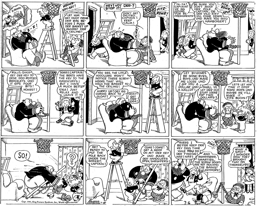 Monochrome photography OCR: MEOWR SPT-SST! LET HIM GET OUDT FROM DER BAG BE- FORE I PUSH DER BASKET UP AGAINST DER CEILING! TA -TA! CAPTAIN! VE ISS GOING FOR RE BE SURE YOU DON'T MOOF DER POLE CAPTAINOR SPUT DER VILD KITTY FRESHMENTS !) VILL COME DOWN UND MAKE YOU INTO FITZ ROWR HEY! VOT DER-? STOP IT! FITZ ROWR! R-ROWR! DON'T GET ÖXCITEDCAPTAIN! KEEP CALM! HAMBOIGER! ROLLOQVICK GET DER KEY TO DESE DOD-ROTTED BRACELETS UND IT GIFS FOUR BITS! HONEST ! SORRY. CAPTAIN! THE BRATS HAVE THE KEY TO THE HANDCUFFS ! BUT I HAVE A MUCH BETTER IDEA! JUST RELAX AND I LEAVE IT TO ME! YOU SEETHE LITTLE HOODLUMS WON'T S NOTICE THESE SCREW- HOOKS THAT WILL HOLD THE BAŠKET TO THE CEILING! LET BY-GONES BE GONE-BYESUND MAKE ME LOOSE UND I GIF YOU A DOLLAR UNDSHALL VE A HALLUF! LET'S LET HIM T'INK IT OFER SOME MORE UND MAYBE HE VILL MAKE IT FIFE BUCKS!T LET DER OLD STUFF LOOSE FOP TWO DOLLARS ? HURRY UP!DEY ISS COMING BACK TO OKAY! I GET DER IDEA! GLOAT! GUESS I ROWR! GET READY TO PUT THE POLE BACK UNDER THE BASKETCAPTAIN ! COME ! COME! GET A MOOF ON MIT DER KEY UND MAKE DER HANDCUFFS OPENSHRIMPERS! BETTER KEEP DER KEY DISS TIME VHILE YOU DO DER T'INKING! HAR! HAR! REMEMBERAAN. WHAT A SPOT! I WONDER HOW THEY BROUGHT THAT ON (THEMSELVES! SO! AND SMARTIESTHE SCREW HOOKS ARE NOT HOLDING STHE BASKET ANYMORE! H Cupr. 1941World rights reserved. 7.6 MEOWR SPT-SST! LET HIM GET OUDT FROM DER BAG BE- FORE I PUSH DER BASKET UP AGAINST DER CEILING! TA -TA! CAPTAIN! VE ISS GOING FOR RE BE SURE YOU DON'T MOOF DER POLE CAPTAINOR SPUT DER VILD KITTY FRESHMENTS !) VILL COME DOWN UND MAKE YOU INTO FITZ ROWR HEY! VOT DER-? STOP IT! FITZ ROWR! R-ROWR! DON'T GET ÖXCITEDCAPTAIN! KEEP CALM! HAMBOIGER! ROLLOQVICK GET DER KEY TO DESE DOD-ROTTED BRACELETS UND IT GIFS FOUR BITS! HONEST ! SORRY. CAPTAIN! THE BRATS HAVE THE KEY TO THE HANDCUFFS ! BUT I HAVE A MUCH BETTER IDEA! JUST RELAX AND I LEAVE IT TO ME! YOU SEETHE LITTLE HOODLUMS WON'T S NOTICE THESE SCREW- HOOKS THAT WILL HOLD THE BAŠKET TO THE CEILING! LET BY-GONES BE GONE-BYESUND MAKE ME LOOSE UND I GIF YOU A DOLLAR UNDSHALL VE A HALLUF! LET'S LET HIM T'INK IT OFER SOME MORE UND MAYBE HE VILL MAKE IT FIFE BUCKS!T LET DER OLD STUFF LOOSE FOP TWO DOLLARS ? HURRY UP!DEY ISS COMING BACK TO OKAY! I GET DER IDEA! GLOAT! GUESS I ROWR! GET READY TO PUT THE POLE BACK UNDER THE BASKETCAPTAIN ! COME ! COME! GET A MOOF ON MIT DER KEY UND MAKE DER HANDCUFFS OPENSHRIMPERS! BETTER KEEP DER KEY DISS TIME VHILE YOU DO DER T'INKING! HAR! HAR! REMEMBERAAN. WHAT A SPOT! I WONDER HOW THEY BROUGHT THAT ON (THEMSELVES! SO! AND SMARTIESTHE SCREW HOOKS ARE NOT HOLDING STHE BASKET ANYMORE! H Cupr. 1941King Features SyndicateWorld rights reserved. 7.6